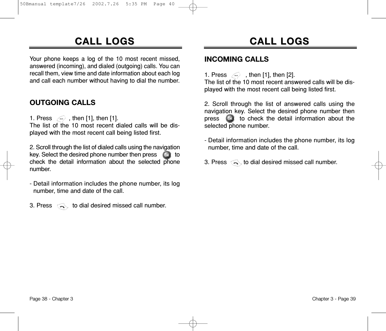 INCOMING CALLS1. Press          , then [1], then [2]. The list of the 10 most recent answered calls will be dis-played with the most recent call being listed first.2. Scroll through the list of answered calls using thenavigation key. Select the desired phone number thenpress       to check the detail information about theselected phone number.- Detail information includes the phone number, its lognumber, time and date of the call.3. Press         to dial desired missed call number.CALL LOGSCALL LOGSOUTGOING CALLS1. Press         , then [1], then [1]. The list of the 10 most recent dialed calls will be dis-played with the most recent call being listed first.2. Scroll through the list of dialed calls using the navigationkey. Select the desired phone number then press       tocheck the detail information about the selected phonenumber.- Detail information includes the phone number, its lognumber, time and date of the call.3. Press           to dial desired missed call number.Chapter 3 - Page 39CALL LOGSCALL LOGSYour phone keeps a log of the 10 most recent missed,answered (incoming), and dialed (outgoing) calls. You canrecall them, view time and date information about each logand call each number without having to dial the number.Page 38 - Chapter 350Bmanual template7/26  2002.7.26  5:35 PM  Page 40