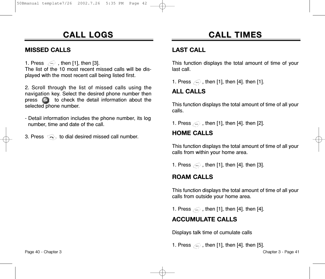 Chapter 3 - Page 41Page 40 - Chapter 3CALL LOGSCALL LOGSMISSED CALLS1. Press         , then [1], then [3]. The list of the 10 most recent missed calls will be dis-played with the most recent call being listed first. 2. Scroll through the list of missed calls using thenavigation key. Select the desired phone number thenpress       to check the detail information about theselected phone number. - Detail information includes the phone number, its lognumber, time and date of the call.3. Press          to dial desired missed call number.CALL TIMESCALL TIMESLAST CALLThis function displays the total amount of time of yourlast call.1. Press , then [1], then [4]. then [1].ALL CALLSThis function displays the total amount of time of all yourcalls.1. Press , then [1], then [4]. then [2].HOME CALLSThis function displays the total amount of time of all yourcalls from within your home area.1. Press , then [1], then [4]. then [3].ROAM CALLSThis function displays the total amount of time of all yourcalls from outside your home area.1. Press , then [1], then [4]. then [4].ACCUMULATE CALLSDisplays talk time of cumulate calls1. Press , then [1], then [4]. then [5].50Bmanual template7/26  2002.7.26  5:35 PM  Page 42