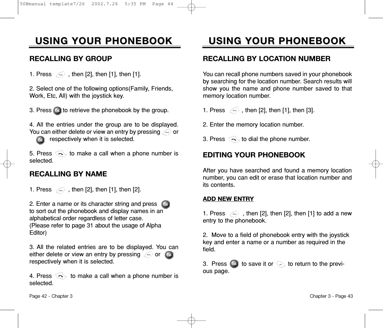 Chapter 3 - Page 43Page 42 - Chapter 3USING YOUR PHONEBOOKUSING YOUR PHONEBOOKEDITING YOUR PHONEBOOKAfter you have searched and found a memory locationnumber, you can edit or erase that location number andits contents.RECALLING BY LOCATION NUMBERYou can recall phone numbers saved in your phonebookby searching for the location number. Search results willshow you the name and phone number saved to thatmemory location number.1. Press         , then [2], then [1], then [3].2. Enter the memory location number.3. Press         to dial the phone number.ADD NEW ENTRY1. Press         , then [2], then [2], then [1] to add a newentry to the phonebook.2.  Move to a field of phonebook entry with the joystickkey and enter a name or a number as required in thefield.3.  Press        to save it or        to return to the previ-ous page.RECALLING BY GROUP1. Press         , then [2], then [1], then [1].2. Select one of the following options(Family, Friends,Work, Etc, All) with the joystick key.3. Press      to retrieve the phonebook by the group.4. All the entries under the group are to be displayed.You can either delete or view an entry by pressing         or respectively when it is selected.5. Press        to make a call when a phone number isselected.RECALLING BY NAME1. Press         , then [2], then [1], then [2].2. Enter a name or its character string and pressto sort out the phonebook and display names in analphabetical order regardless of letter case. (Please refer to page 31 about the usage of AlphaEditor)3. All the related entries are to be displayed. You caneither delete or view an entry by pressing        or            respectively when it is selected.4. Press         to make a call when a phone number isselected.USING YOUR PHONEBOOKUSING YOUR PHONEBOOK50Bmanual template7/26  2002.7.26  5:35 PM  Page 44