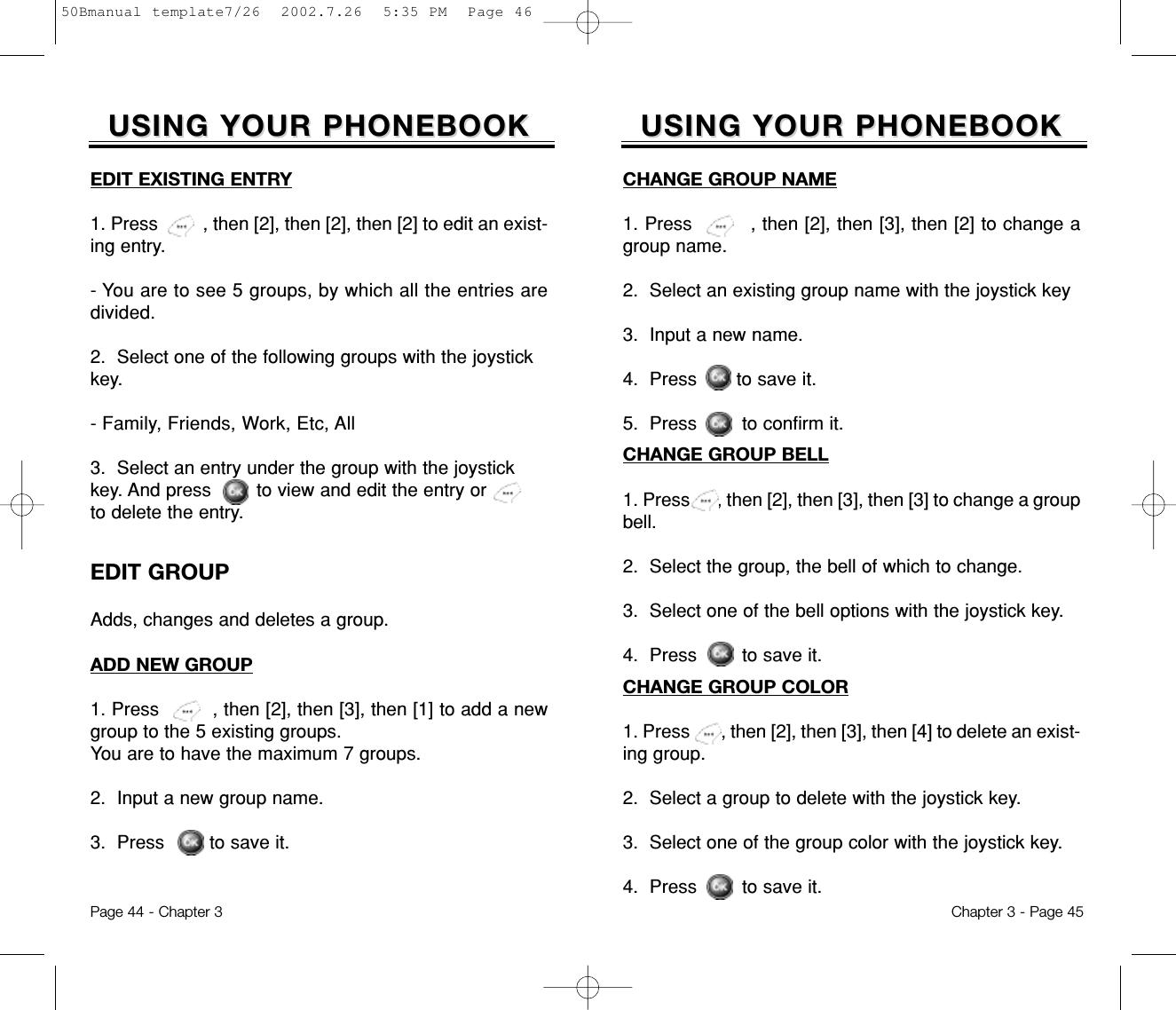 Chapter 3 - Page 45Page 44 - Chapter 3USING YOUR PHONEBOOKUSING YOUR PHONEBOOKCHANGE GROUP BELL1. Press      , then [2], then [3], then [3] to change a groupbell.2.  Select the group, the bell of which to change.3.  Select one of the bell options with the joystick key.4.  Press        to save it.CHANGE GROUP COLOR1. Press       , then [2], then [3], then [4] to delete an exist-ing group.2.  Select a group to delete with the joystick key.3.  Select one of the group color with the joystick key.4.  Press        to save it.CHANGE GROUP NAME1. Press         , then [2], then [3], then [2] to change agroup name.2.  Select an existing group name with the joystick key3.  Input a new name.4.  Press       to save it.5.  Press        to confirm it.EDIT GROUPAdds, changes and deletes a group. USING YOUR PHONEBOOKUSING YOUR PHONEBOOKADD NEW GROUP1. Press         , then [2], then [3], then [1] to add a newgroup to the 5 existing groups. You are to have the maximum 7 groups.2.  Input a new group name.3.  Press        to save it.EDIT EXISTING ENTRY1. Press         , then [2], then [2], then [2] to edit an exist-ing entry.- You are to see 5 groups, by which all the entries aredivided.2.  Select one of the following groups with the joystickkey.- Family, Friends, Work, Etc, All3.  Select an entry under the group with the joystickkey. And press        to view and edit the entry orto delete the entry.50Bmanual template7/26  2002.7.26  5:35 PM  Page 46