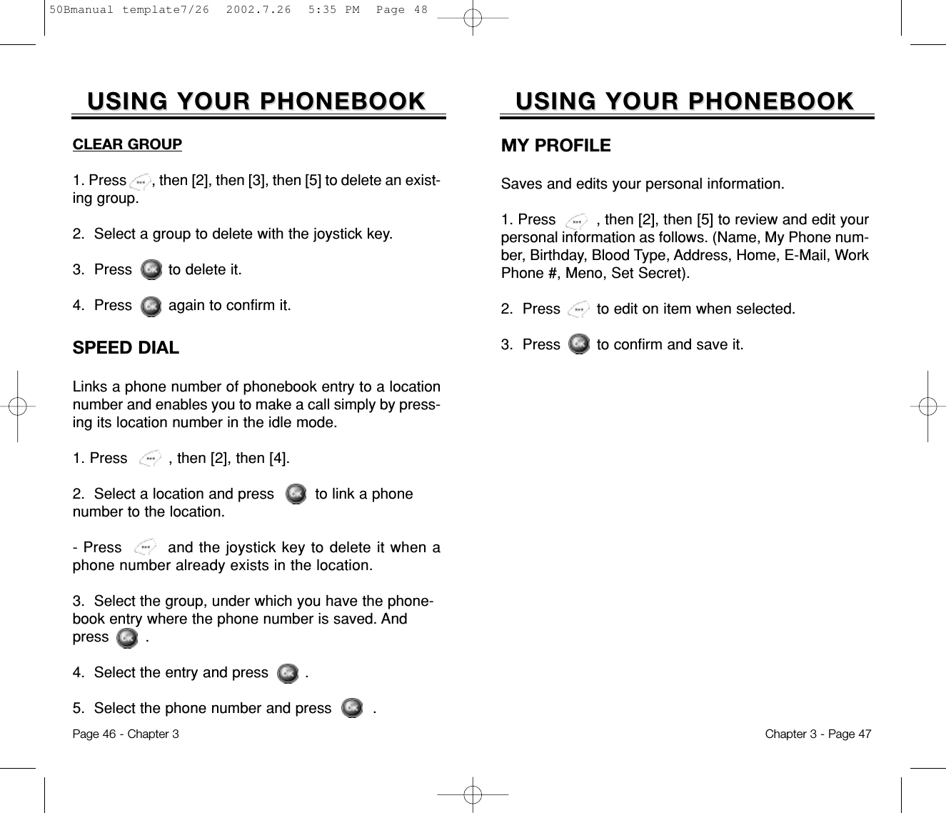 Chapter 3 - Page 47Page 46 - Chapter 3SPEED DIALLinks a phone number of phonebook entry to a locationnumber and enables you to make a call simply by press-ing its location number in the idle mode.1. Press         , then [2], then [4]. 2.  Select a location and press         to link a phonenumber to the location.- Press        and the joystick key to delete it when aphone number already exists in the location.3.  Select the group, under which you have the phone-book entry where the phone number is saved. Andpress        .4.  Select the entry and press        .5.  Select the phone number and press         .USING YOUR PHONEBOOKUSING YOUR PHONEBOOKMY PROFILESaves and edits your personal information.1. Press         , then [2], then [5] to review and edit yourpersonal information as follows. (Name, My Phone num-ber, Birthday, Blood Type, Address, Home, E-Mail, WorkPhone #, Meno, Set Secret). 2.  Press        to edit on item when selected.3.  Press        to confirm and save it.USING YOUR PHONEBOOKUSING YOUR PHONEBOOKCLEAR GROUP1. Press       , then [2], then [3], then [5] to delete an exist-ing group.2.  Select a group to delete with the joystick key.3.  Press        to delete it.4.  Press        again to confirm it.50Bmanual template7/26  2002.7.26  5:35 PM  Page 48