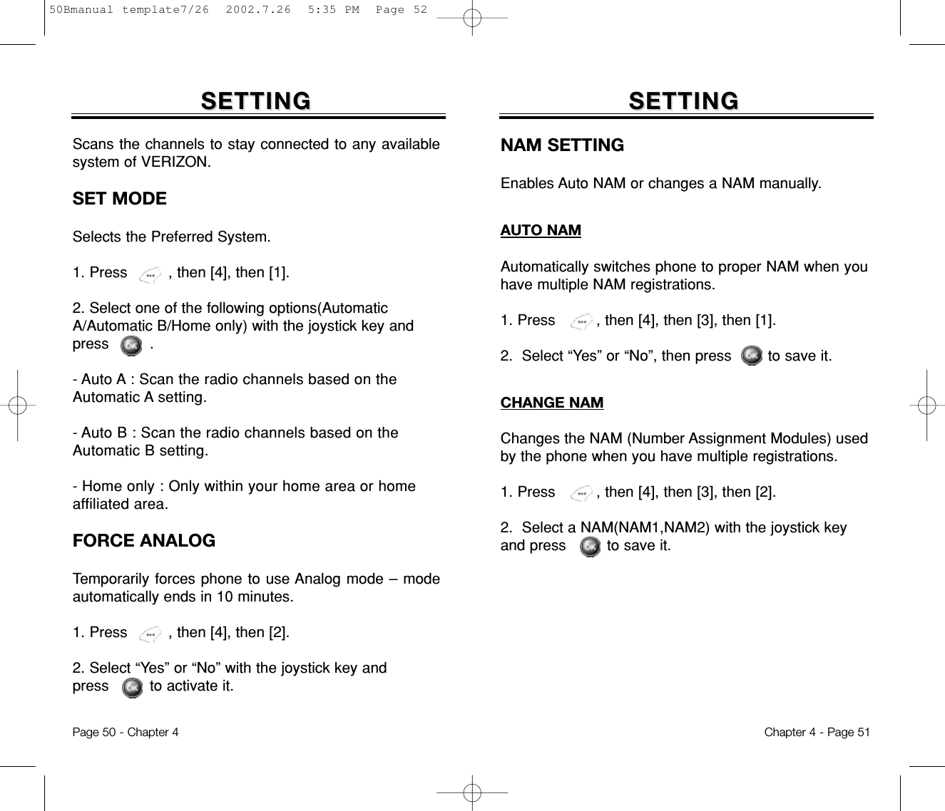 Chapter 4 - Page 51Page 50 - Chapter 4Scans the channels to stay connected to any availablesystem of VERIZON.SET MODESelects the Preferred System. 1. Press         , then [4], then [1].2. Select one of the following options(AutomaticA/Automatic B/Home only) with the joystick key andpress         .- Auto A : Scan the radio channels based on theAutomatic A setting.- Auto B : Scan the radio channels based on theAutomatic B setting.- Home only : Only within your home area or homeaffiliated area.FORCE ANALOGTemporarily forces phone to use Analog mode – modeautomatically ends in 10 minutes.1. Press         , then [4], then [2].2. Select “Yes” or “No” with the joystick key and press         to activate it.SETTINGSETTINGNAM SETTINGEnables Auto NAM or changes a NAM manually.SETTINGSETTINGAUTO NAMAutomatically switches phone to proper NAM when youhave multiple NAM registrations.1. Press         , then [4], then [3], then [1].2.  Select “Yes” or “No”, then press        to save it.CHANGE NAMChanges the NAM (Number Assignment Modules) usedby the phone when you have multiple registrations.1. Press         , then [4], then [3], then [2].2.  Select a NAM(NAM1,NAM2) with the joystick keyand press         to save it.50Bmanual template7/26  2002.7.26  5:35 PM  Page 52