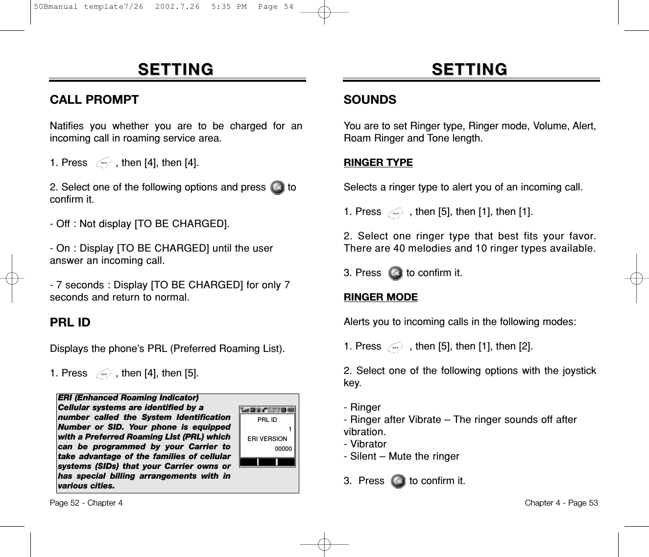 Page 52 - Chapter 4SETTINGSETTINGCALL PROMPTNatifies you whether you are to be charged for anincoming call in roaming service area.1. Press         , then [4], then [4].2. Select one of the following options and press       toconfirm it.- Off : Not display [TO BE CHARGED].- On : Display [TO BE CHARGED] until the useranswer an incoming call.- 7 seconds : Display [TO BE CHARGED] for only 7seconds and return to normal.PRL IDDisplays the phone’s PRL (Preferred Roaming List).1. Press         , then [4], then [5].ERI (Enhanced Roaming Indicator)Cellular systems are identified by a number called the System IdentificationNumber or SID. Your phone is equippedwith a Preferred Roaming LIst (PRL) whichcan be programmed by your Carrier totake advantage of the families of cellularsystems (SIDs) that your Carrier owns orhas special billing arrangements with invarious cities.Chapter 4 - Page 53SETTINGSETTINGSOUNDSYou are to set Ringer type, Ringer mode, Volume, Alert,Roam Ringer and Tone length.RINGER TYPESelects a ringer type to alert you of an incoming call.1. Press         , then [5], then [1], then [1].2. Select one ringer type that best fits your favor.There are 40 melodies and 10 ringer types available.3. Press        to confirm it.RINGER MODEAlerts you to incoming calls in the following modes:1. Press         , then [5], then [1], then [2].2. Select one of the following options with the joystickkey.- Ringer- Ringer after Vibrate – The ringer sounds off aftervibration.- Vibrator- Silent – Mute the ringer3.  Press        to confirm it.PRL ID1ERI VERSION0000050Bmanual template7/26  2002.7.26  5:35 PM  Page 54