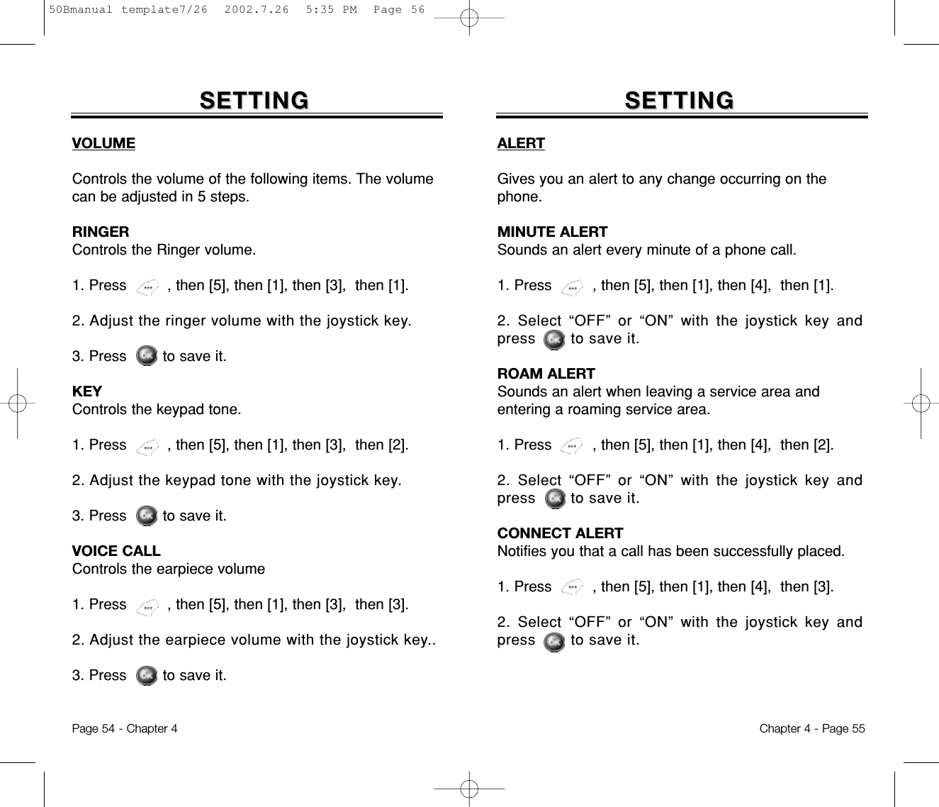 SETTINGSETTINGVOLUMEControls the volume of the following items. The volumecan be adjusted in 5 steps.RINGERControls the Ringer volume.1. Press         , then [5], then [1], then [3],  then [1].2. Adjust the ringer volume with the joystick key.3. Press        to save it.KEYControls the keypad tone.1. Press         , then [5], then [1], then [3],  then [2].2. Adjust the keypad tone with the joystick key.3. Press        to save it.VOICE CALLControls the earpiece volume1. Press         , then [5], then [1], then [3],  then [3].2. Adjust the earpiece volume with the joystick key..3. Press        to save it.Chapter 4 - Page 55Page 54 - Chapter 4SETTINGSETTINGALERTGives you an alert to any change occurring on thephone.MINUTE ALERTSounds an alert every minute of a phone call.1. Press         , then [5], then [1], then [4],  then [1].2. Select “OFF” or “ON” with the joystick key andpress       to save it.ROAM ALERTSounds an alert when leaving a service area andentering a roaming service area.1. Press         , then [5], then [1], then [4],  then [2].2. Select “OFF” or “ON” with the joystick key andpress       to save it.CONNECT ALERTNotifies you that a call has been successfully placed.1. Press         , then [5], then [1], then [4],  then [3].2. Select “OFF” or “ON” with the joystick key andpress       to save it.50Bmanual template7/26  2002.7.26  5:35 PM  Page 56