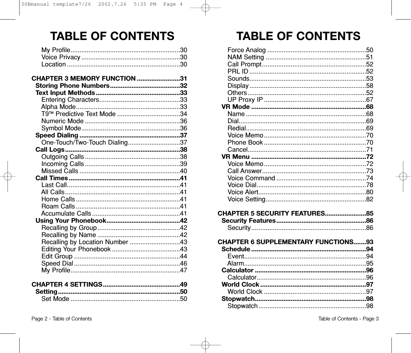 TABLE OF CONTENTS  TABLE OF CONTENTSForce Analog .......................................................50NAM Setting ........................................................51Call Prompt..........................................................52PRL ID .................................................................52Sounds.................................................................53Display.................................................................58Others..................................................................52UP Proxy IP.........................................................67VR Mode ................................................................68Name ...................................................................68Dial.......................................................................69Redial...................................................................69Voice Memo.........................................................70Phone Book .........................................................70Cancel..................................................................71VR Menu ................................................................72Voice Memo.........................................................72Call Answer..........................................................73Voice Command ..................................................74Voice Dial.............................................................78Voice Alert............................................................80Voice Setting........................................................82CHAPTER 5 SECURITY FEATURES.......................85Security Features..................................................86Security................................................................86CHAPTER 6 SUPPLEMENTARY FUNCTIONS.......93Schedule ................................................................94Event....................................................................94Alarm....................................................................95Calculator ..............................................................96Calculator.............................................................96World Clock ...........................................................97World Clock .........................................................97Stopwatch..............................................................98Stopwatch............................................................98My Profile.............................................................30Voice Privacy .......................................................30Location ...............................................................30CHAPTER 3 MEMORY FUNCTION ........................31Storing Phone Numbers.......................................32Text Input Methods ...............................................33Entering Characters.............................................33Alpha Mode..........................................................33T9TM Predictive Text Mode ...................................34Numeric Mode .....................................................36Symbol Mode.......................................................36Speed Dialing ........................................................37One-Touch/Two-Touch Dialing.............................37Call Logs................................................................38Outgoing Calls .....................................................38Incoming Calls .....................................................39Missed Calls ........................................................40Call Times ..............................................................41Last Call...............................................................41All Calls................................................................41Home Calls ..........................................................41Roam Calls ..........................................................41Accumulate Calls .................................................41Using Your Phonebook.........................................42Recalling by Group..............................................42Recalling by Name ..............................................42Recalling by Location Number ............................43Editing Your Phonebook ......................................43Edit Group ...........................................................44Speed Dial ...........................................................46My Profile.............................................................47CHAPTER 4 SETTINGS...........................................49Setting....................................................................50Set Mode .............................................................50Page 2 - Table of Contents Table of Contents - Page 350Bmanual template7/26  2002.7.26  5:35 PM  Page 4