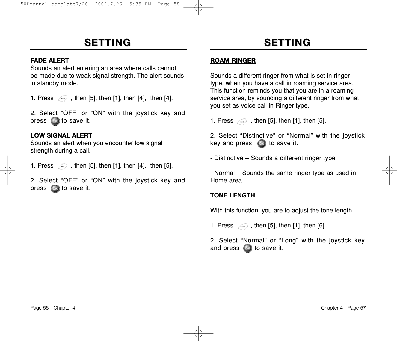 SETTINGSETTINGFADE ALERTSounds an alert entering an area where calls cannotbe made due to weak signal strength. The alert soundsin standby mode.1. Press         , then [5], then [1], then [4],  then [4].2. Select “OFF” or “ON” with the joystick key andpress       to save it.LOW SIGNAL ALERTSounds an alert when you encounter low signalstrength during a call.1. Press         , then [5], then [1], then [4],  then [5].2. Select “OFF” or “ON” with the joystick key andpress       to save it.Chapter 4 - Page 57Page 56 - Chapter 4SETTINGSETTINGROAM RINGERSounds a different ringer from what is set in ringertype, when you have a call in roaming service area.This function reminds you that you are in a roamingservice area, by sounding a different ringer from whatyou set as voice call in Ringer type.1. Press         , then [5], then [1], then [5].2. Select “Distinctive” or “Normal” with the joystickkey and press        to save it.- Distinctive – Sounds a different ringer type- Normal – Sounds the same ringer type as used inHome area.TONE LENGTHWith this function, you are to adjust the tone length.1. Press         , then [5], then [1], then [6].2. Select “Normal” or “Long” with the joystick keyand press       to save it.50Bmanual template7/26  2002.7.26  5:35 PM  Page 58