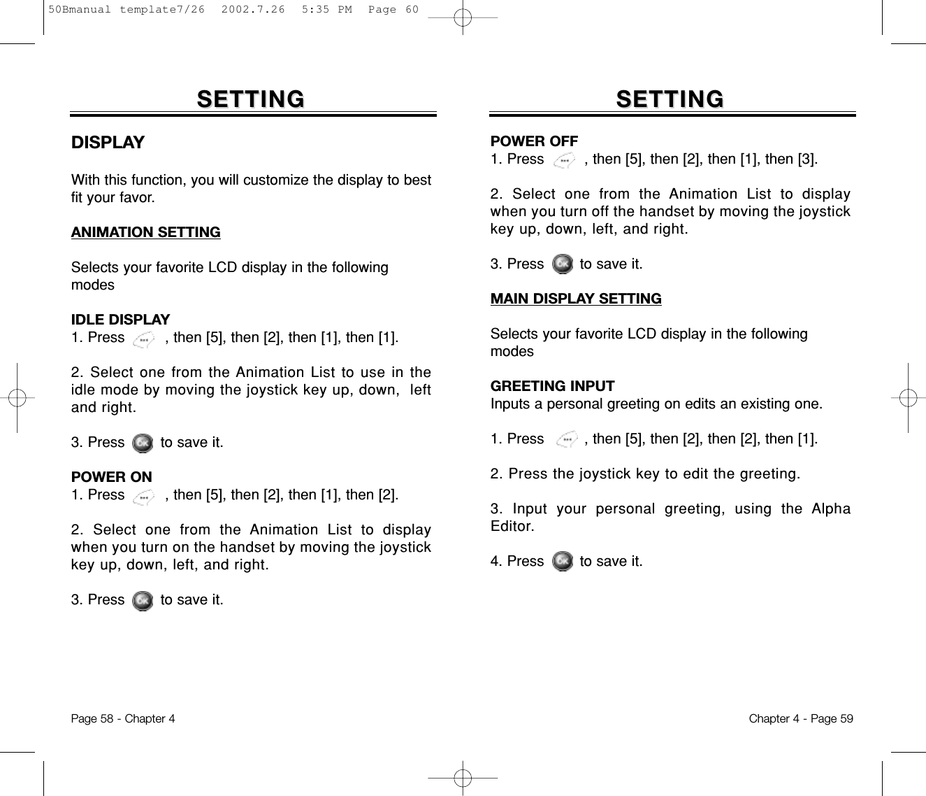 SETTINGSETTINGDISPLAYWith this function, you will customize the display to bestfit your favor.ANIMATION SETTINGSelects your favorite LCD display in the followingmodesIDLE DISPLAY1. Press         , then [5], then [2], then [1], then [1].2. Select one from the Animation List to use in theidle mode by moving the joystick key up, down,  leftand right.3. Press        to save it.POWER ON1. Press         , then [5], then [2], then [1], then [2].2. Select one from the Animation List to displaywhen you turn on the handset by moving the joystickkey up, down, left, and right.3. Press        to save it.Chapter 4 - Page 59Page 58 - Chapter 4SETTINGSETTINGPOWER OFF1. Press         , then [5], then [2], then [1], then [3].2. Select one from the Animation List to displaywhen you turn off the handset by moving the joystickkey up, down, left, and right.3. Press        to save it.MAIN DISPLAY SETTINGSelects your favorite LCD display in the followingmodesGREETING INPUTInputs a personal greeting on edits an existing one.1. Press         , then [5], then [2], then [2], then [1].2. Press the joystick key to edit the greeting.3. Input your personal greeting, using the AlphaEditor.4. Press        to save it.50Bmanual template7/26  2002.7.26  5:35 PM  Page 60