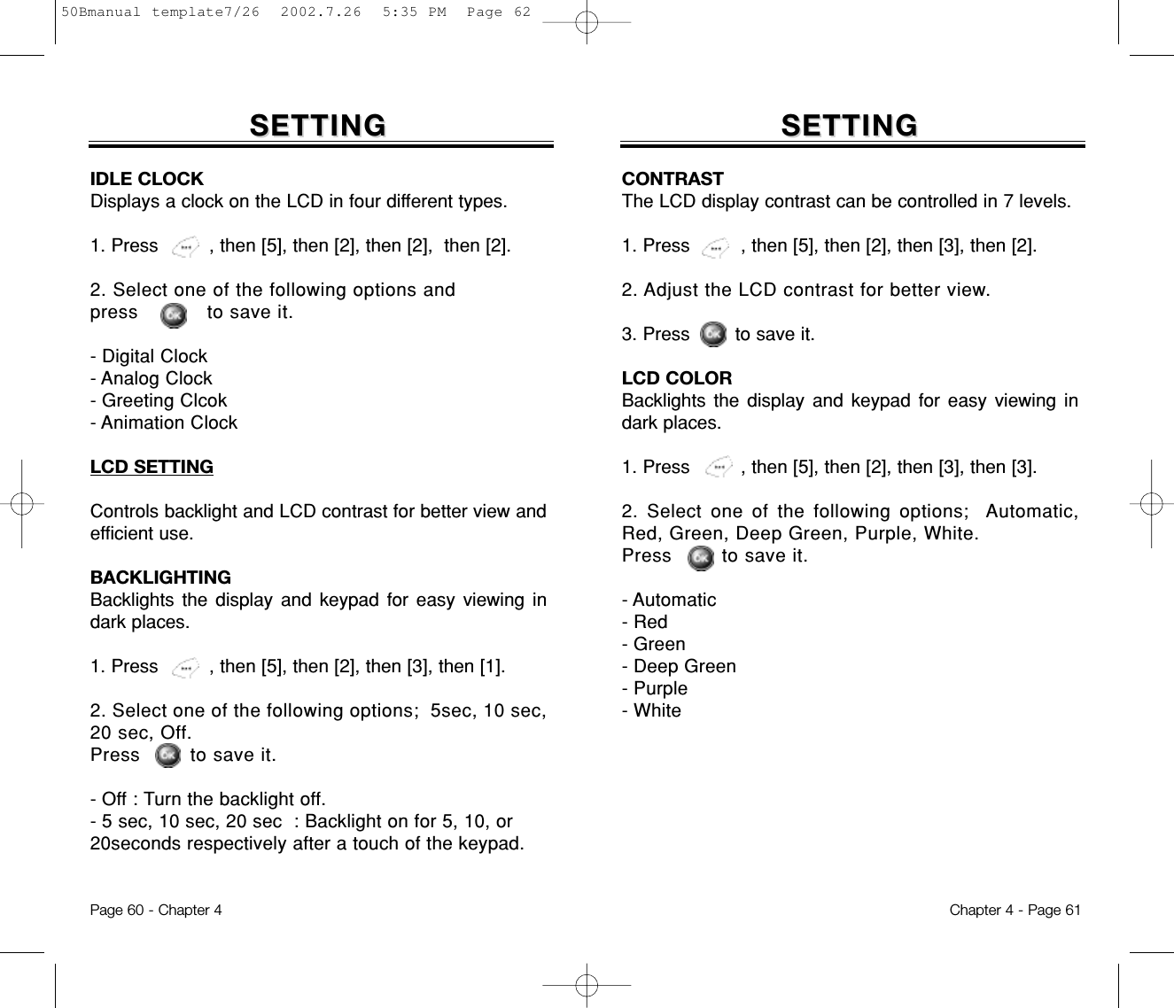 SETTINGSETTINGIDLE CLOCKDisplays a clock on the LCD in four different types.1. Press         , then [5], then [2], then [2],  then [2].2. Select one of the following options and press           to save it.- Digital Clock- Analog Clock- Greeting Clcok- Animation ClockLCD SETTINGControls backlight and LCD contrast for better view andefficient use.BACKLIGHTINGBacklights the display and keypad for easy viewing indark places.1. Press         , then [5], then [2], then [3], then [1].2. Select one of the following options;  5sec, 10 sec,20 sec, Off.Press        to save it.- Off : Turn the backlight off.- 5 sec, 10 sec, 20 sec  : Backlight on for 5, 10, or 20seconds respectively after a touch of the keypad.Chapter 4 - Page 61Page 60 - Chapter 4SETTINGSETTINGCONTRASTThe LCD display contrast can be controlled in 7 levels.1. Press         , then [5], then [2], then [3], then [2].2. Adjust the LCD contrast for better view.3. Press        to save it.LCD COLORBacklights the display and keypad for easy viewing indark places.1. Press         , then [5], then [2], then [3], then [3].2. Select one of the following options;  Automatic,Red, Green, Deep Green, Purple, White.Press        to save it.- Automatic- Red- Green- Deep Green- Purple- White50Bmanual template7/26  2002.7.26  5:35 PM  Page 62