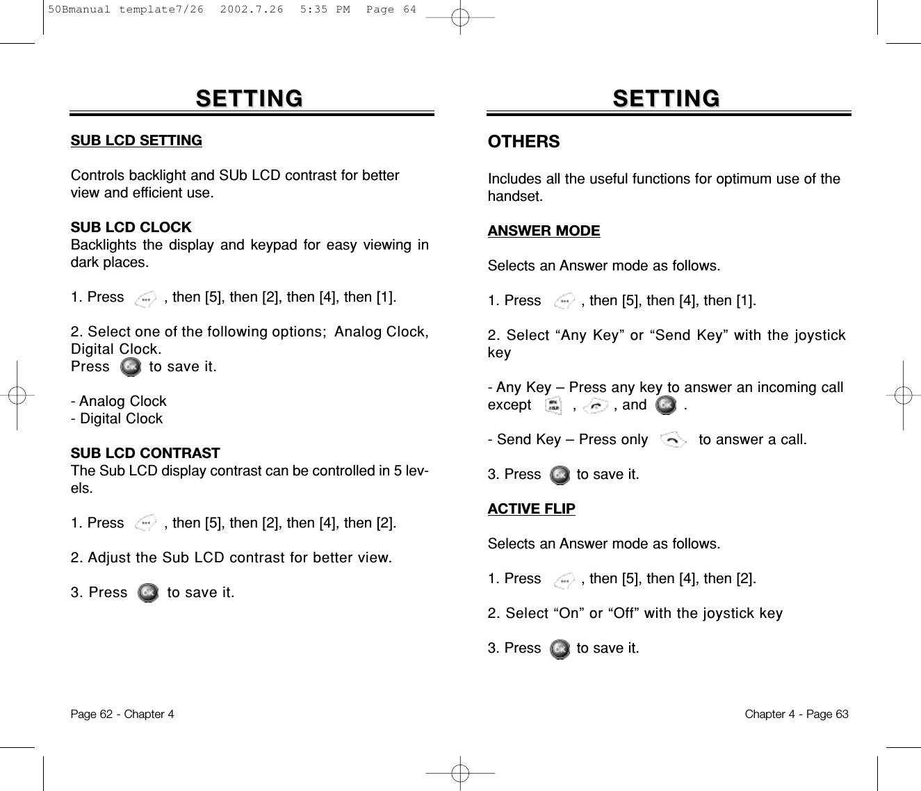 SETTINGSETTING SETTINGSETTINGSUB LCD SETTINGControls backlight and SUb LCD contrast for betterview and efficient use.SUB LCD CLOCKBacklights the display and keypad for easy viewing indark places.1. Press         , then [5], then [2], then [4], then [1].2. Select one of the following options;  Analog Clock,Digital Clock.Press        to save it.- Analog Clock- Digital ClockSUB LCD CONTRASTThe Sub LCD display contrast can be controlled in 5 lev-els.1. Press         , then [5], then [2], then [4], then [2].2. Adjust the Sub LCD contrast for better view.3. Press        to save it.Chapter 4 - Page 63Page 62 - Chapter 4OTHERSIncludes all the useful functions for optimum use of thehandset.ANSWER MODESelects an Answer mode as follows.1. Press         , then [5], then [4], then [1].2. Select “Any Key” or “Send Key” with the joystickkey- Any Key – Press any key to answer an incoming callexcept         ,        , and        .- Send Key – Press only           to answer a call.3. Press        to save it.ACTIVE FLIPSelects an Answer mode as follows.1. Press         , then [5], then [4], then [2].2. Select “On” or “Off” with the joystick key3. Press        to save it.50Bmanual template7/26  2002.7.26  5:35 PM  Page 64