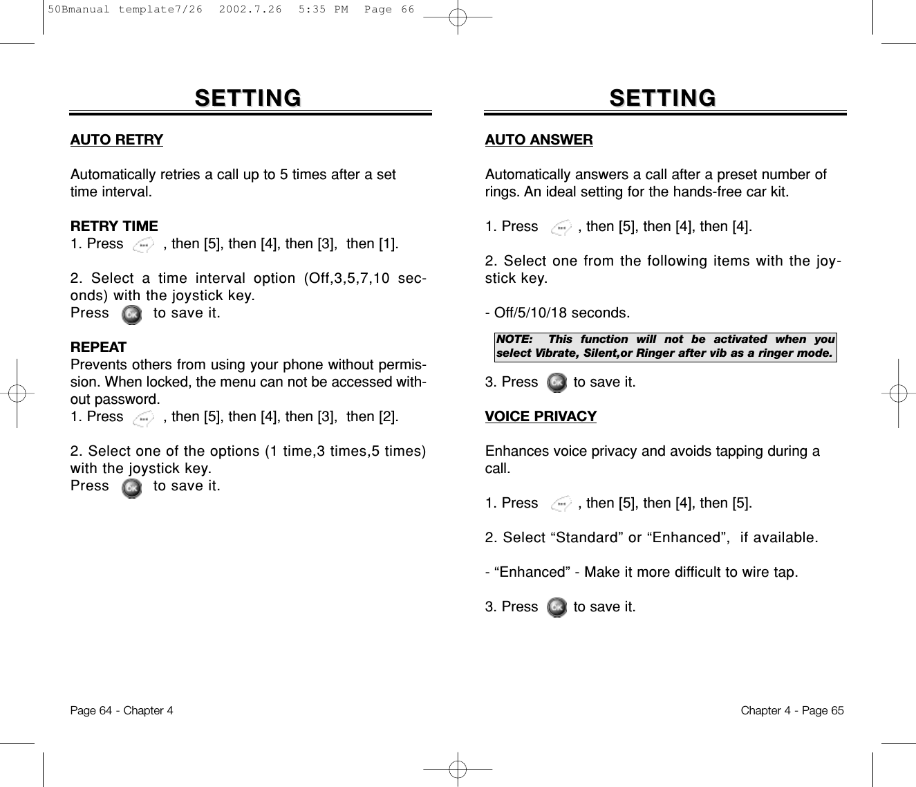 SETTINGSETTINGAUTO ANSWERAutomatically answers a call after a preset number ofrings. An ideal setting for the hands-free car kit.1. Press         , then [5], then [4], then [4].2. Select one from the following items with the joy-stick key.- Off/5/10/18 seconds.3. Press        to save it.VOICE PRIVACYEnhances voice privacy and avoids tapping during acall.1. Press         , then [5], then [4], then [5].2. Select “Standard” or “Enhanced”,  if available.- “Enhanced” - Make it more difficult to wire tap.3. Press        to save it.Chapter 4 - Page 65SETTINGSETTINGAUTO RETRYAutomatically retries a call up to 5 times after a settime interval.RETRY TIME1. Press         , then [5], then [4], then [3],  then [1].2. Select a time interval option (Off,3,5,7,10 sec-onds) with the joystick key. Press         to save it.REPEATPrevents others from using your phone without permis-sion. When locked, the menu can not be accessed with-out password.1. Press         , then [5], then [4], then [3],  then [2].2. Select one of the options (1 time,3 times,5 times)with the joystick key. Press         to save it.Page 64 - Chapter 4NOTE: This function will not be activated when youselect Vibrate, Silent,or Ringer after vib as a ringer mode.50Bmanual template7/26  2002.7.26  5:35 PM  Page 66