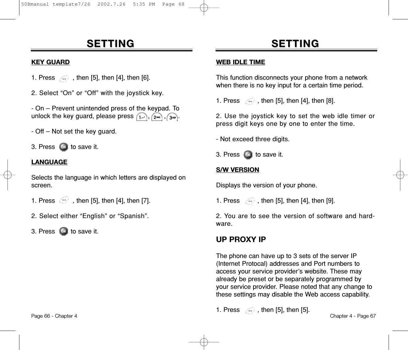 SETTINGSETTINGWEB IDLE TIMEThis function disconnects your phone from a networkwhen there is no key input for a certain time period.1. Press         , then [5], then [4], then [8].2. Use the joystick key to set the web idle timer orpress digit keys one by one to enter the time.- Not exceed three digits.3. Press        to save it.S/W VERSIONDisplays the version of your phone.1. Press         , then [5], then [4], then [9].2. You are to see the version of software and hard-ware.UP PROXY IPThe phone can have up to 3 sets of the server IP(Internet Protocal) addresses and Port numbers toaccess your service provider’s website. These mayalready be preset or be separately programmed byyour service provider. Please noted that any change tothese settings may disable the Web access capability.1. Press         , then [5], then [5].Chapter 4 - Page 67SETTINGSETTINGKEY GUARD1. Press         , then [5], then [4], then [6].2. Select “On” or “Off” with the joystick key.- On – Prevent unintended press of the keypad. Tounlock the key guard, please press       ,       ,      .- Off – Not set the key guard.3. Press        to save it.LANGUAGESelects the language in which letters are displayed onscreen.1. Press         , then [5], then [4], then [7].2. Select either “English” or “Spanish”.3. Press        to save it.Page 66 - Chapter 450Bmanual template7/26  2002.7.26  5:35 PM  Page 68