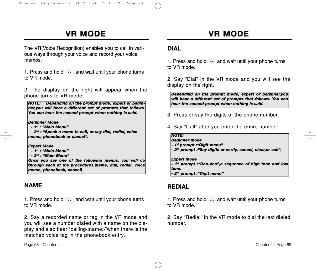 VR MODEVR MODEDIAL1. Press and hold       and wait until your phone turnsto VR mode.2. Say “Dial” in the VR mode and you will see thedisplay on the right. 3. Press or say the digits of the phone number.4. Say “Call” after you enter the entire number.REDIAL1. Press and hold       and wait until your phone turnsto VR mode.2. Say “Redial” in the VR mode to dial the last dialednumber.Chapter 4 - Page 69VR MODEVR MODEThe VR(Voice Recognition) enables you to call in vari-ous ways through your voice and record your voicememos.1. Press and hold        and wait until your phone turnsto VR mode.2. The display on the right will appear when thephone turns to VR mode.NAME1. Press and hold        and wait until your phone turnsto VR mode.2. Say a recorded name or tag in the VR mode andyou will see a number dialed with a name on the dis-play and also hear “calling&lt;name&gt;”when there is thematched voice tag in the phonebook entry.Page 68 - Chapter 4NOTE: Depending on the prompt mode, expert or begin-ner,you will hear a different set of prompts that follows.You can hear the second prompt when nothing is said.Beginner Mode- 1st : “Main Menu”- 2nd : “Speak a name to call, or say dial, redial, voice memo, phonebook or cancel”.Expert Mode- 1st : “Main Menu”- 2nd : “Main Menu”Once you say one of the following menus, you will gothrough each of the procedures.(name, dial, redial, voicememo, phonebook, cancel)NOTE:Beginner mode- 1st prompt :“Digit menu”- 2nd prompt :“Say digits or verify, cancel, clear,or call”.Expert mode- 1st prompt :“Doo-doo”,a sequence of high tone and lowtone.- 2nd prompt :“Digit menu” Depending on the prompt mode, expert or beginner,youwill hear a different set of prompts that follows. You canhear the second prompt when nothing is said.50Bmanual template7/26  2002.7.26  5:35 PM  Page 70