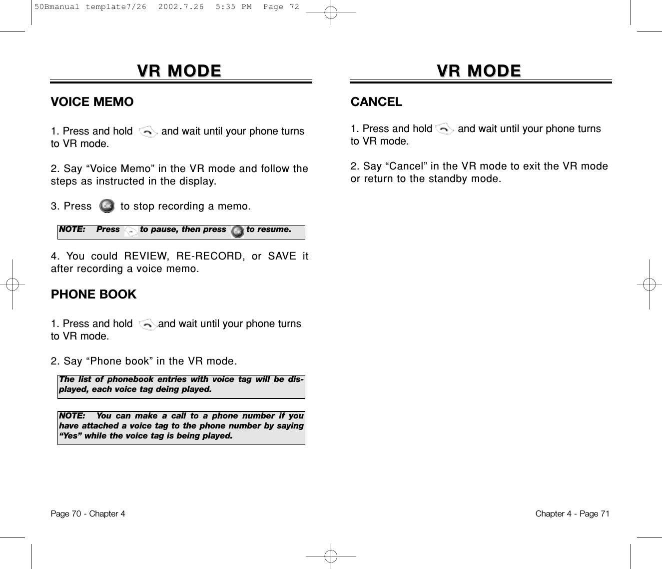 VR MODEVR MODECANCEL1. Press and hold        and wait until your phone turnsto VR mode.2. Say “Cancel” in the VR mode to exit the VR modeor return to the standby mode.Chapter 4 - Page 71VR MODEVR MODEVOICE MEMO1. Press and hold         and wait until your phone turnsto VR mode.2. Say “Voice Memo” in the VR mode and follow thesteps as instructed in the display.3. Press to stop recording a memo.4. You could REVIEW, RE-RECORD, or SAVE itafter recording a voice memo.PHONE BOOK1. Press and hold        and wait until your phone turnsto VR mode.2. Say “Phone book” in the VR mode. Page 70 - Chapter 4NOTE: Press       to pause, then press       to resume.The list of phonebook entries with voice tag will be dis-played, each voice tag deing played.NOTE: You can make a call to a phone number if youhave attached a voice tag to the phone number by saying“Yes” while the voice tag is being played.50Bmanual template7/26  2002.7.26  5:35 PM  Page 72