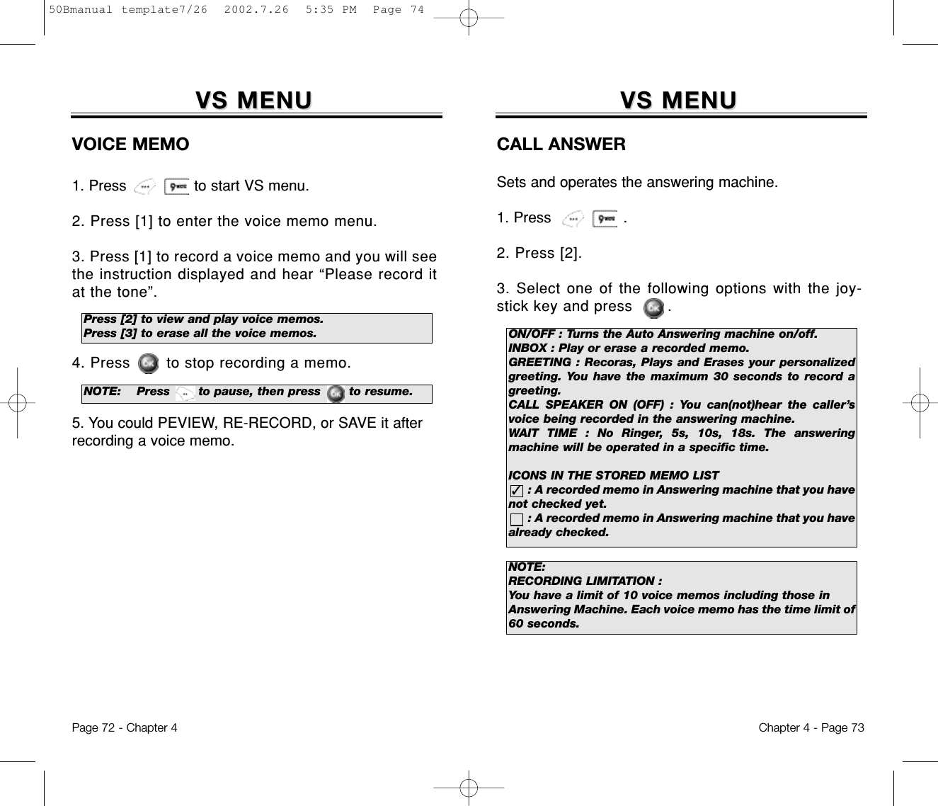 VS MENUVS MENUCALL ANSWERSets and operates the answering machine.1. Press                .2. Press [2].3. Select one of the following options with the joy-stick key and press       .Chapter 4 - Page 73VS MENUVS MENUVOICE MEMO1. Press               to start VS menu.2. Press [1] to enter the voice memo menu.3. Press [1] to record a voice memo and you will seethe instruction displayed and hear “Please record itat the tone”.4. Press to stop recording a memo.5. You could PEVIEW, RE-RECORD, or SAVE it afterrecording a voice memo.Page 72 - Chapter 4Press [2] to view and play voice memos.Press [3] to erase all the voice memos. ON/OFF : Turns the Auto Answering machine on/off.INBOX : Play or erase a recorded memo.GREETING : Recoras, Plays and Erases your personalizedgreeting. You have the maximum 30 seconds to record agreeting.CALL SPEAKER ON (OFF) : You can(not)hear the caller’svoice being recorded in the answering machine.WAIT TIME : No Ringer, 5s, 10s, 18s. The answeringmachine will be operated in a specific time.ICONS IN THE STORED MEMO LIST: A recorded memo in Answering machine that you have not checked yet.: A recorded memo in Answering machine that you havealready checked.✓NOTE: Press       to pause, then press       to resume.NOTE:RECORDING LIMITATION :You have a limit of 10 voice memos including those inAnswering Machine. Each voice memo has the time limit of60 seconds.50Bmanual template7/26  2002.7.26  5:35 PM  Page 74