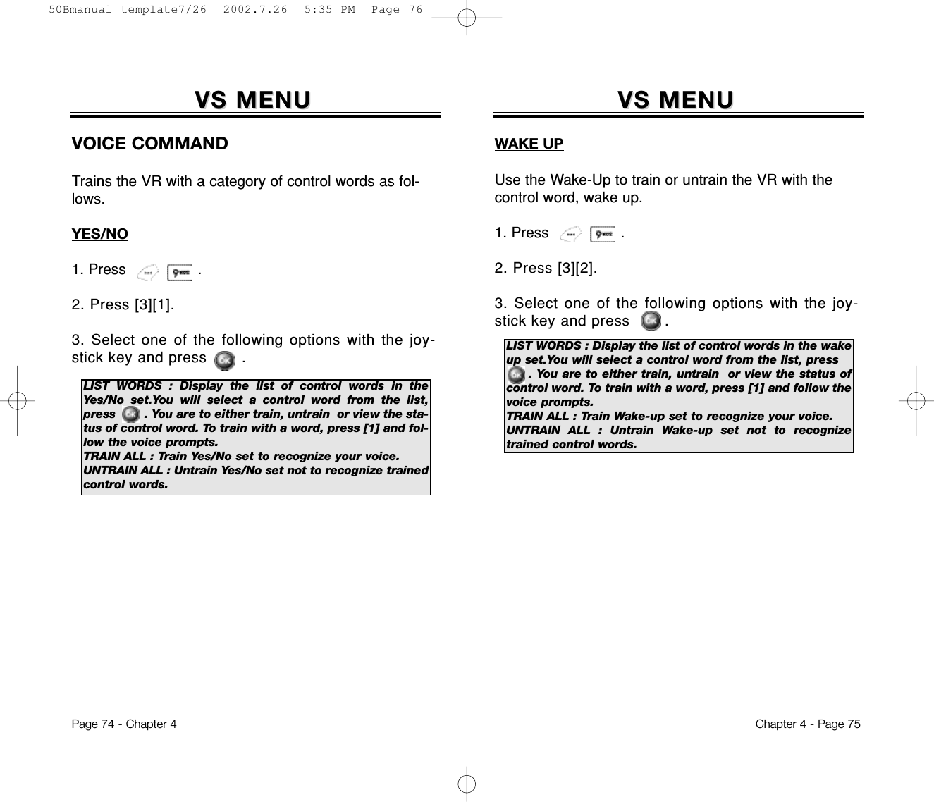 VS MENUVS MENUWAKE UPUse the Wake-Up to train or untrain the VR with thecontrol word, wake up.1. Press                .2. Press [3][2].3. Select one of the following options with the joy-stick key and press       .Chapter 4 - Page 75Page 74 - Chapter 4LIST WORDS : Display the list of control words in the wakeup set.You will select a control word from the list, press     . You are to either train, untrain  or view the status ofcontrol word. To train with a word, press [1] and follow thevoice prompts.TRAIN ALL : Train Wake-up set to recognize your voice.UNTRAIN ALL : Untrain Wake-up set not to recognizetrained control words.VS MENUVS MENUVOICE COMMANDTrains the VR with a category of control words as fol-lows.YES/NO1. Press                .2. Press [3][1].3. Select one of the following options with the joy-stick key and press       .LIST WORDS : Display the list of control words in theYes/No set.You will select a control word from the list,press        . You are to either train, untrain  or view the sta-tus of control word. To train with a word, press [1] and fol-low the voice prompts.TRAIN ALL : Train Yes/No set to recognize your voice.UNTRAIN ALL : Untrain Yes/No set not to recognize trainedcontrol words.50Bmanual template7/26  2002.7.26  5:35 PM  Page 76