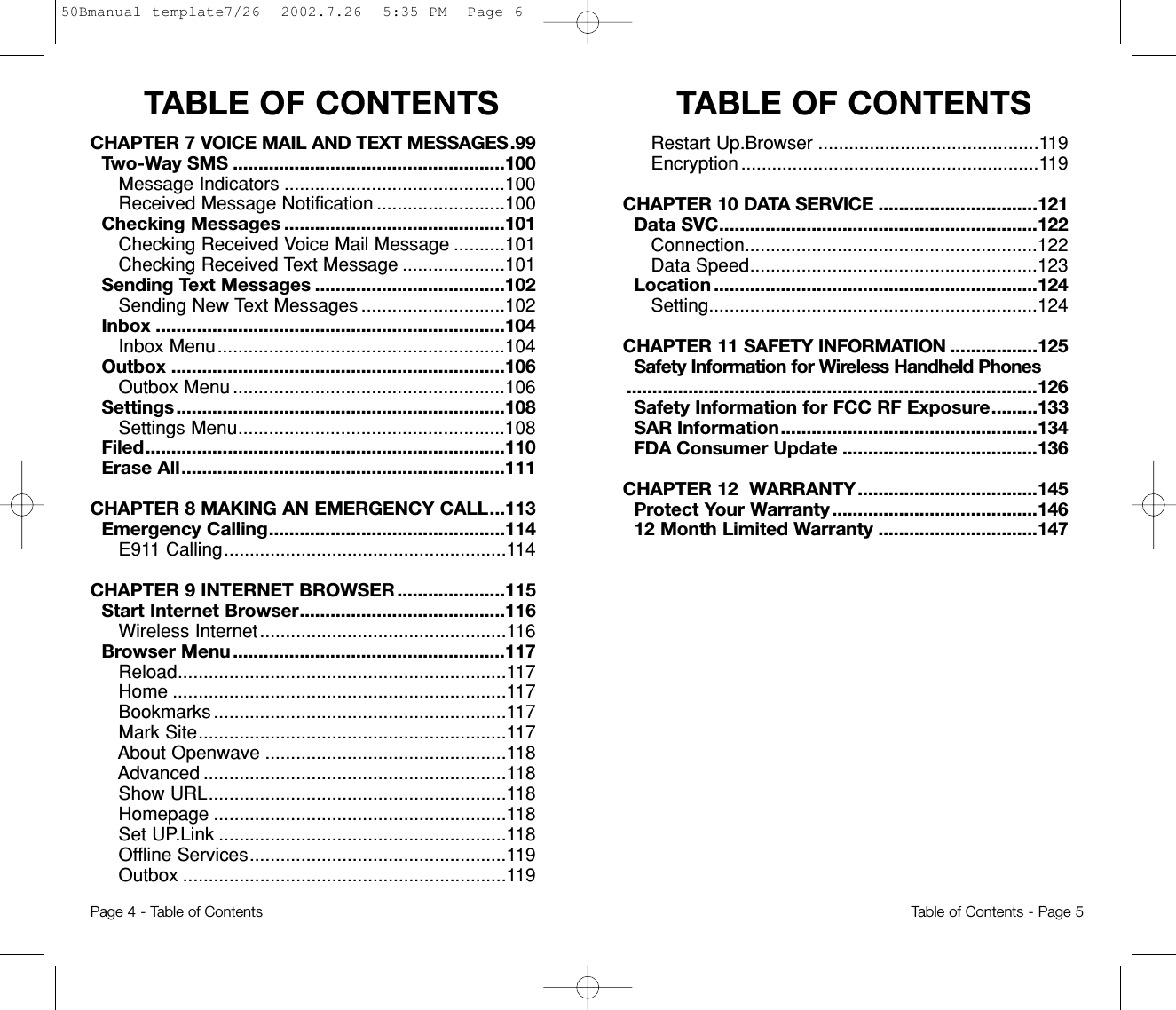 TABLE OF CONTENTSTABLE OF CONTENTSRestart Up.Browser ...........................................119Encryption ..........................................................119CHAPTER 10 DATA SERVICE ...............................121Data SVC..............................................................122Connection.........................................................122Data Speed........................................................123Location ...............................................................124Setting................................................................124CHAPTER 11 SAFETY INFORMATION .................125Safety Information for Wireless Handheld Phones................................................................................126Safety Information for FCC RF Exposure.........133SAR Information..................................................134FDA Consumer Update ......................................136CHAPTER 12  WARRANTY...................................145Protect Your Warranty........................................14612 Month Limited Warranty ...............................147Page 4 - Table of ContentsCHAPTER 7 VOICE MAIL AND TEXT MESSAGES.99Two-Way SMS .....................................................100Message Indicators ...........................................100Received Message Notification .........................100Checking Messages ...........................................101Checking Received Voice Mail Message ..........101Checking Received Text Message ....................101Sending Text Messages .....................................102Sending New Text Messages ............................102Inbox ....................................................................104Inbox Menu........................................................104Outbox .................................................................106Outbox Menu .....................................................106Settings................................................................108Settings Menu....................................................108Filed......................................................................110Erase All...............................................................111CHAPTER 8 MAKING AN EMERGENCY CALL...113Emergency Calling..............................................114E911 Calling.......................................................114CHAPTER 9 INTERNET BROWSER .....................115Start Internet Browser........................................116Wireless Internet................................................116Browser Menu.....................................................117Reload................................................................117Home .................................................................117Bookmarks .........................................................117Mark Site............................................................117About Openwave ...............................................118Advanced ...........................................................118Show URL..........................................................118Homepage .........................................................118Set UP.Link ........................................................118Offline Services..................................................119Outbox ...............................................................119Table of Contents - Page 550Bmanual template7/26  2002.7.26  5:35 PM  Page 6