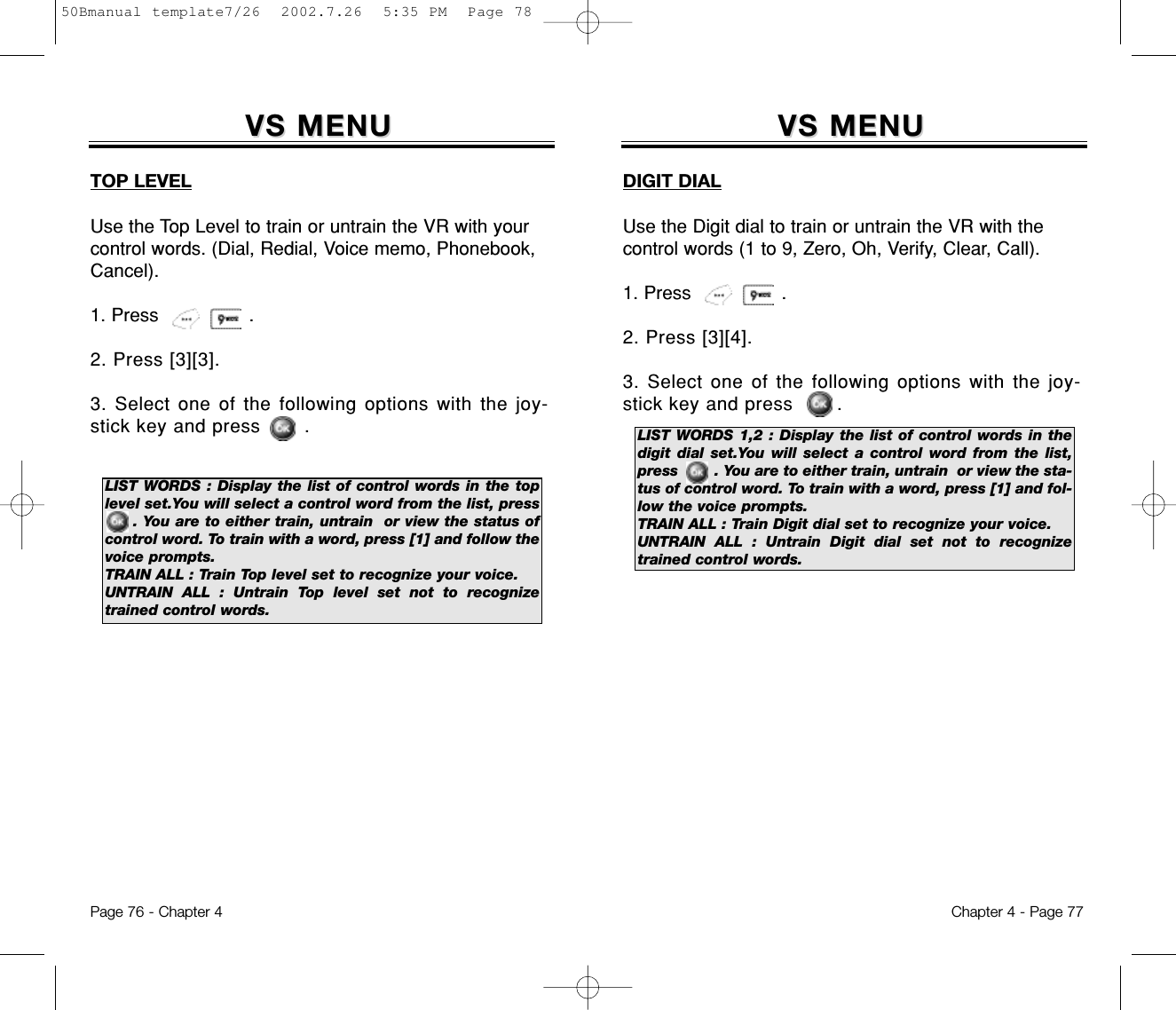 VS MENUVS MENUDIGIT DIALUse the Digit dial to train or untrain the VR with thecontrol words (1 to 9, Zero, Oh, Verify, Clear, Call).1. Press                .2. Press [3][4].3. Select one of the following options with the joy-stick key and press       .Chapter 4 - Page 77Page 76 - Chapter 4LIST WORDS 1,2 : Display the list of control words in thedigit dial set.You will select a control word from the list,press        . You are to either train, untrain  or view the sta-tus of control word. To train with a word, press [1] and fol-low the voice prompts.TRAIN ALL : Train Digit dial set to recognize your voice.UNTRAIN ALL : Untrain Digit dial set not to recognizetrained control words.VS MENUVS MENUTOP LEVELUse the Top Level to train or untrain the VR with yourcontrol words. (Dial, Redial, Voice memo, Phonebook,Cancel).1. Press                .2. Press [3][3].3. Select one of the following options with the joy-stick key and press       .LIST WORDS : Display the list of control words in the toplevel set.You will select a control word from the list, press  . You are to either train, untrain  or view the status ofcontrol word. To train with a word, press [1] and follow thevoice prompts.TRAIN ALL : Train Top level set to recognize your voice.UNTRAIN ALL : Untrain Top level set not to recognizetrained control words.50Bmanual template7/26  2002.7.26  5:35 PM  Page 78