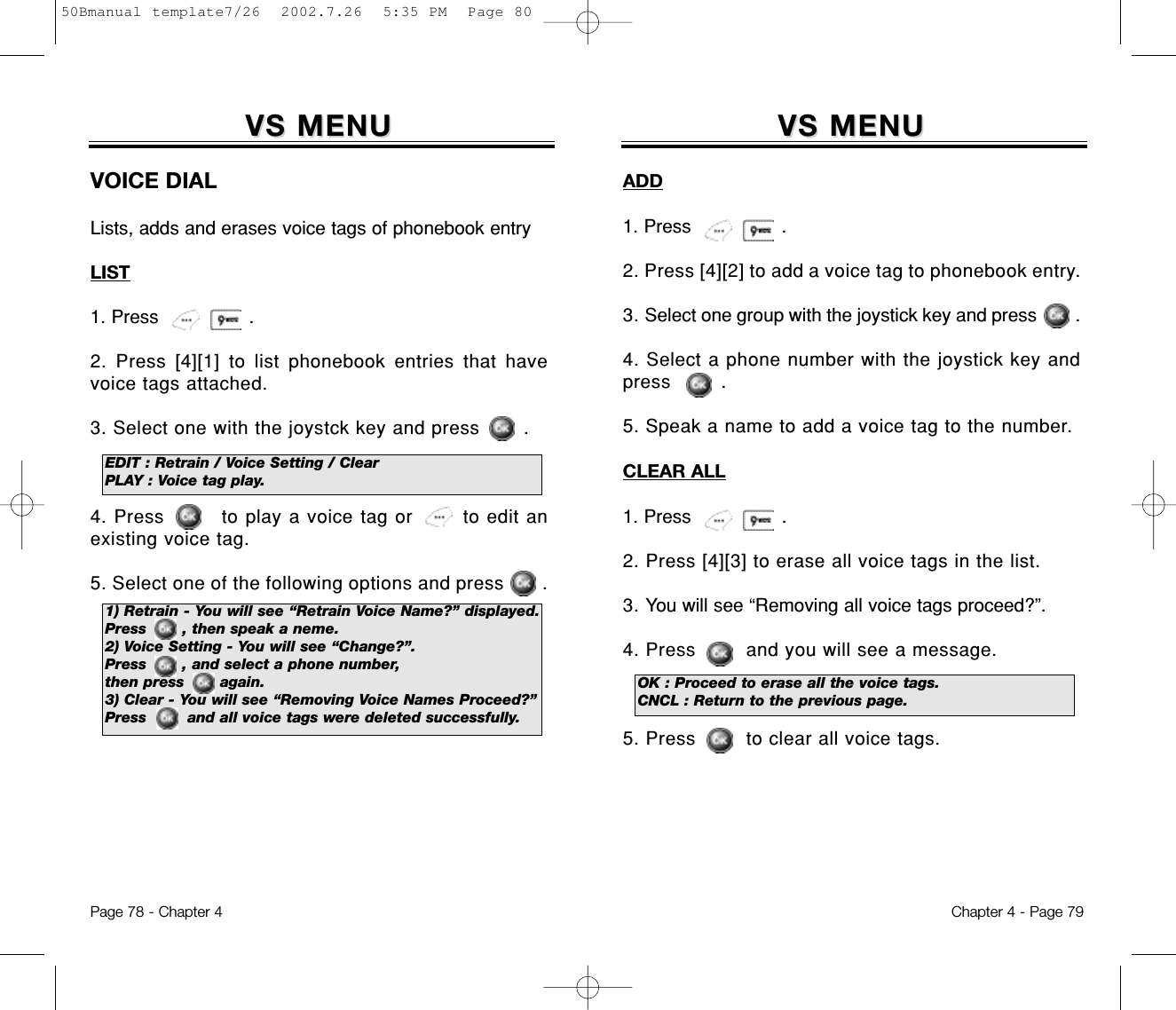 VS MENUVS MENUADD1. Press                .2. Press [4][2] to add a voice tag to phonebook entry.3. Select one group with the joystick key and press        .4. Select a phone number with the joystick key andpress        .5. Speak a name to add a voice tag to the number.CLEAR ALL1. Press                .2. Press [4][3] to erase all voice tags in the list.3. You will see “Removing all voice tags proceed?”.4. Press        and you will see a message.5. Press        to clear all voice tags.Chapter 4 - Page 79Page 78 - Chapter 4OK : Proceed to erase all the voice tags.CNCL : Return to the previous page.VS MENUVS MENUVOICE DIALLists, adds and erases voice tags of phonebook entryLIST1. Press                .2. Press [4][1] to list phonebook entries that havevoice tags attached.3. Select one with the joystck key and press       .4. Press        to play a voice tag or       to edit anexisting voice tag.5. Select one of the following options and press       .EDIT : Retrain / Voice Setting / ClearPLAY : Voice tag play.1) Retrain - You will see “Retrain Voice Name?” displayed.Press       , then speak a neme.2) Voice Setting - You will see “Change?”.Press       , and select a phone number, then press       again.3) Clear - You will see “Removing Voice Names Proceed?” Press        and all voice tags were deleted successfully.50Bmanual template7/26  2002.7.26  5:35 PM  Page 80