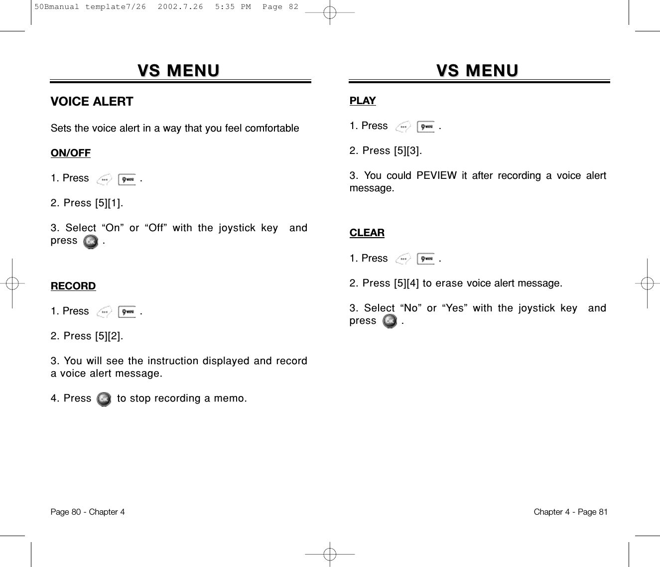 VS MENUVS MENUPLAY1. Press                .2. Press [5][3].3. You could PEVIEW it after recording a voice alertmessage.Chapter 4 - Page 81Page 80 - Chapter 4CLEAR1. Press                .2. Press [5][4] to erase voice alert message.3. Select “No” or “Yes” with the joystick key  andpress       .VS MENUVS MENUVOICE ALERTSets the voice alert in a way that you feel comfortableON/OFF1. Press                .2. Press [5][1].3. Select “On” or “Off” with the joystick key  andpress       .RECORD1. Press                .2. Press [5][2].3. You will see the instruction displayed and recorda voice alert message.4. Press to stop recording a memo.50Bmanual template7/26  2002.7.26  5:35 PM  Page 82