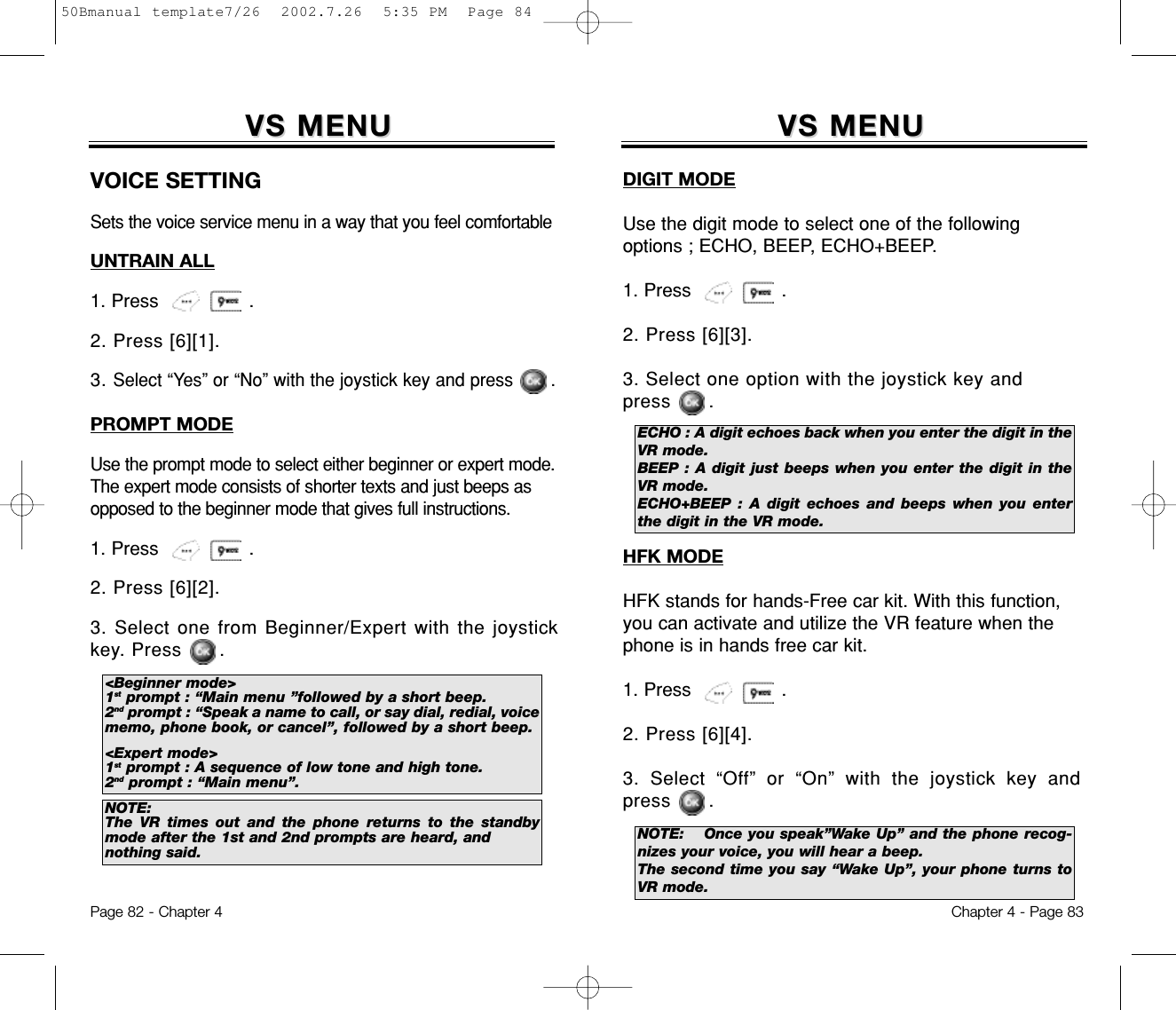 VS MENUVS MENUChapter 4 - Page 83Page 82 - Chapter 4VS MENUVS MENUVOICE SETTINGSets the voice service menu in a way that you feel comfortableUNTRAIN ALL1. Press                .2. Press [6][1].3. Select “Yes” or “No” with the joystick key and press       .PROMPT MODEUse the prompt mode to select either beginner or expert mode.The expert mode consists of shorter texts and just beeps asopposed to the beginner mode that gives full instructions.1. Press                .2. Press [6][2].3. Select one from Beginner/Expert with the joystickkey. Press      .&lt;Beginner mode&gt;1st prompt : “Main menu ”followed by a short beep.2nd prompt : “Speak a name to call, or say dial, redial, voicememo, phone book, or cancel”, followed by a short beep.&lt;Expert mode&gt;1st prompt : A sequence of low tone and high tone.2nd prompt : “Main menu”.NOTE:The VR times out and the phone returns to the standbymode after the 1st and 2nd prompts are heard, andnothing said.DIGIT MODEUse the digit mode to select one of the followingoptions ; ECHO, BEEP, ECHO+BEEP.1. Press                .2. Press [6][3].3. Select one option with the joystick key and press      .HFK MODEHFK stands for hands-Free car kit. With this function,you can activate and utilize the VR feature when thephone is in hands free car kit.1. Press                .2. Press [6][4].3. Select “Off” or “On” with the joystick key andpress      .ECHO : A digit echoes back when you enter the digit in theVR mode.BEEP : A digit just beeps when you enter the digit in theVR mode.ECHO+BEEP : A digit echoes and beeps when you enterthe digit in the VR mode.NOTE: Once you speak”Wake Up” and the phone recog-nizes your voice, you will hear a beep.The second time you say “Wake Up”, your phone turns toVR mode.50Bmanual template7/26  2002.7.26  5:35 PM  Page 84