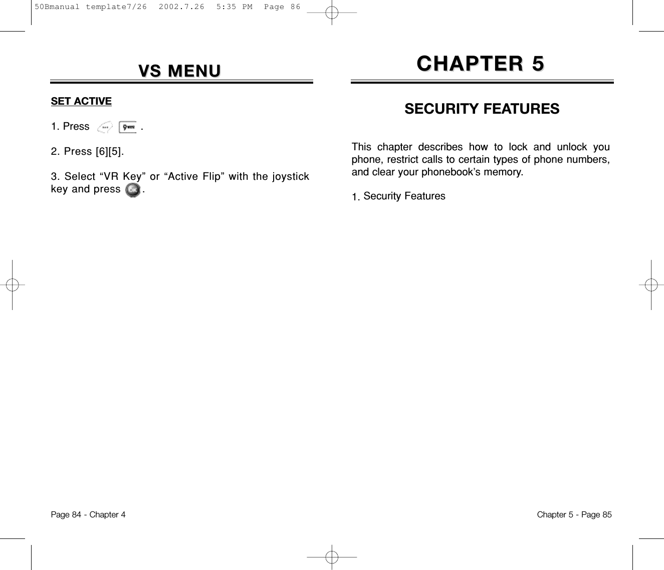 This chapter describes how to lock and unlock youphone, restrict calls to certain types of phone numbers,and clear your phonebook’s memory.1. Security FeaturesCHAPTER 5CHAPTER 5SECURITY FEATURESChapter 5 - Page 85Page 84 - Chapter 4VS MENUVS MENUSET ACTIVE1. Press                .2. Press [6][5].3. Select “VR Key” or “Active Flip” with the joystickkey and press      .50Bmanual template7/26  2002.7.26  5:35 PM  Page 86