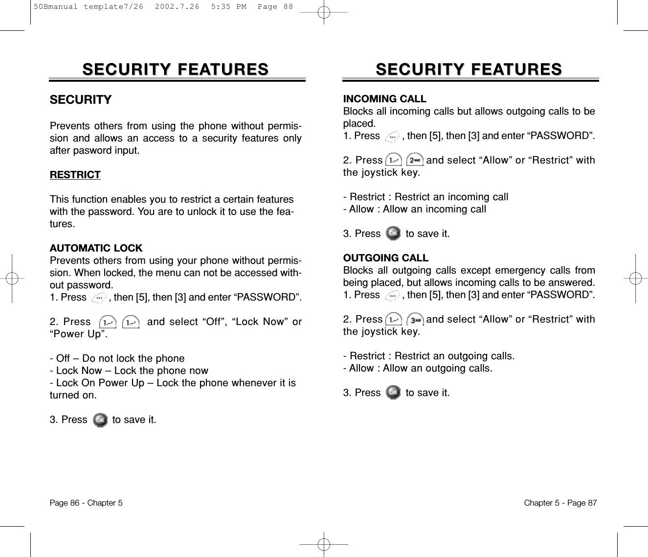 SECURITY FEASECURITY FEATURESTURESChapter 5 - Page 87SECURITY FEASECURITY FEATURESTURESPage 86 - Chapter 5INCOMING CALLBlocks all incoming calls but allows outgoing calls to beplaced.1. Press         , then [5], then [3] and enter “PASSWORD”.2. Press              and select “Allow” or “Restrict” withthe joystick key.- Restrict : Restrict an incoming call- Allow : Allow an incoming call3. Press        to save it.OUTGOING CALLBlocks all outgoing calls except emergency calls frombeing placed, but allows incoming calls to be answered.1. Press         , then [5], then [3] and enter “PASSWORD”.2. Press              and select “Allow” or “Restrict” withthe joystick key.- Restrict : Restrict an outgoing calls.- Allow : Allow an outgoing calls.3. Press        to save it.SECURITYPrevents others from using the phone without permis-sion and allows an access to a security features onlyafter pasword input.RESTRICTThis function enables you to restrict a certain featureswith the password. You are to unlock it to use the fea-tures.AUTOMATIC LOCKPrevents others from using your phone without permis-sion. When locked, the menu can not be accessed with-out password.1. Press         , then [5], then [3] and enter “PASSWORD”.2. Press             and select “Off”, “Lock Now” or“Power Up”.- Off – Do not lock the phone- Lock Now – Lock the phone now- Lock On Power Up – Lock the phone whenever it isturned on.3. Press        to save it.50Bmanual template7/26  2002.7.26  5:35 PM  Page 88