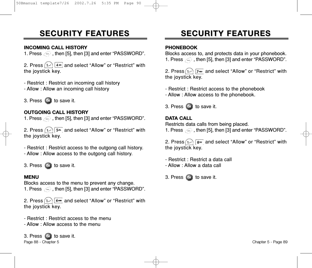 SECURITY FEASECURITY FEATURESTURESChapter 5 - Page 89SECURITY FEASECURITY FEATURESTURESPage 88 - Chapter 5PHONEBOOKBlocks access to, and protects data in your phonebook.1. Press         , then [5], then [3] and enter “PASSWORD”.2. Press              and select “Allow” or “Restrict” withthe joystick key.- Restrict : Restrict access to the phonebook- Allow : Allow access to the phonebook.3. Press        to save it.DATA CALLRestricts data calls from being placed.1. Press         , then [5], then [3] and enter “PASSWORD”.2. Press              and select “Allow” or “Restrict” withthe joystick key.- Restrict : Restrict a data call- Allow : Allow a data call3. Press        to save it.INCOMING CALL HISTORY1. Press         , then [5], then [3] and enter “PASSWORD”.2. Press               and select “Allow” or “Restrict” withthe joystick key.- Restrict : Restrict an incoming call history- Allow : Allow an incoming call history3. Press        to save it.OUTGOING CALL HISTORY1. Press         , then [5], then [3] and enter “PASSWORD”.2. Press               and select “Allow” or “Restrict” withthe joystick key.- Restrict : Restrict access to the outgong call history.- Allow : Allow access to the outgong call history.3. Press        to save it.MENUBlocks access to the menu to prevent any change.1. Press         , then [5], then [3] and enter “PASSWORD”.2. Press               and select “Allow” or “Restrict” withthe joystick key.- Restrict : Restrict access to the menu- Allow : Allow access to the menu3. Press        to save it.50Bmanual template7/26  2002.7.26  5:35 PM  Page 90