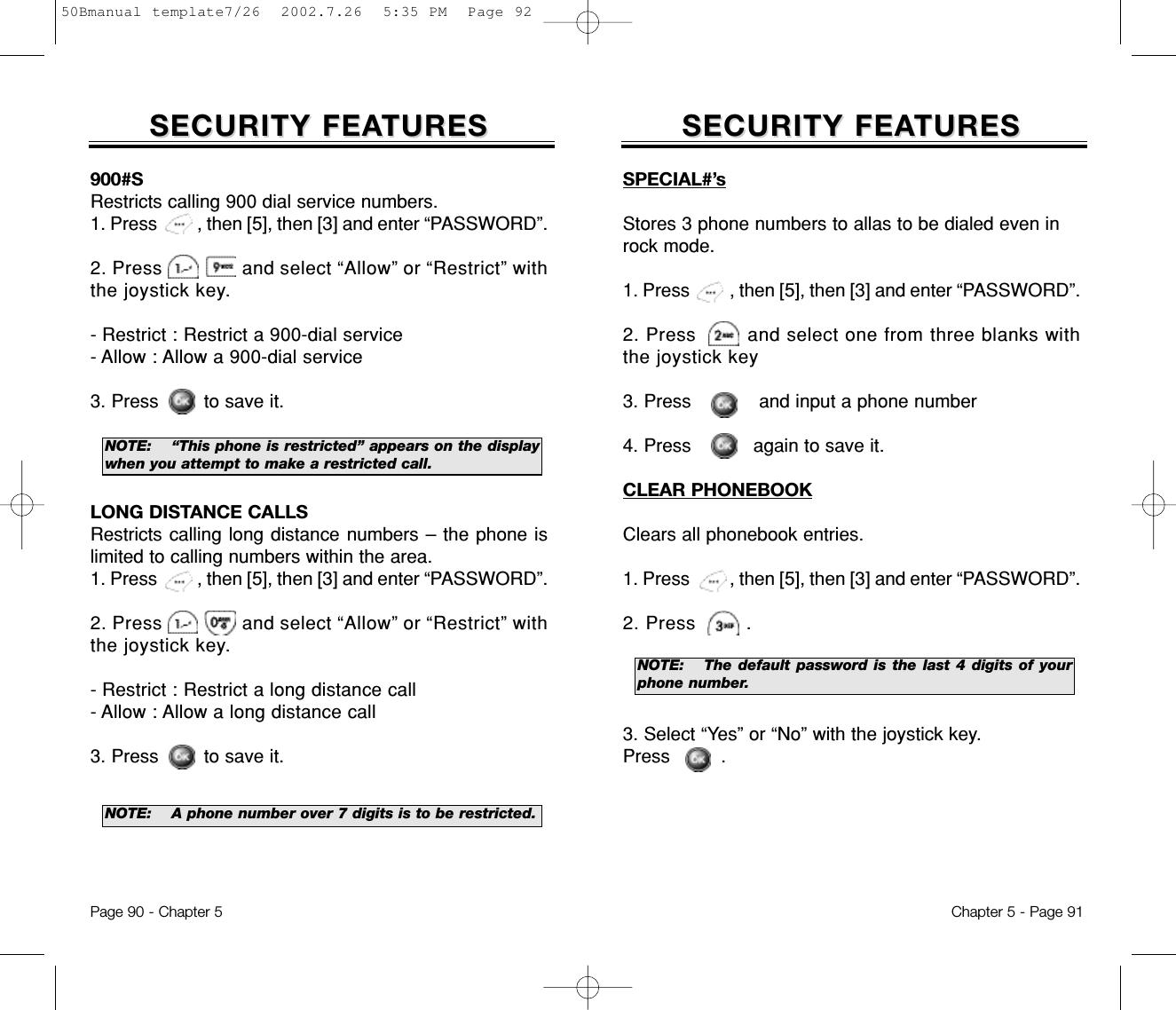 SECURITY FEASECURITY FEATURESTURESChapter 5 - Page 91SECURITY FEASECURITY FEATURESTURESPage 90 - Chapter 5SPECIAL#’sStores 3 phone numbers to allas to be dialed even inrock mode.1. Press         , then [5], then [3] and enter “PASSWORD”.2. Press        and select one from three blanks withthe joystick key3. Press            and input a phone number4. Press           again to save it.CLEAR PHONEBOOKClears all phonebook entries.1. Press         , then [5], then [3] and enter “PASSWORD”.2. Press        .3. Select “Yes” or “No” with the joystick key. Press         .900#SRestricts calling 900 dial service numbers.1. Press         , then [5], then [3] and enter “PASSWORD”.2. Press               and select “Allow” or “Restrict” withthe joystick key.- Restrict : Restrict a 900-dial service- Allow : Allow a 900-dial service3. Press        to save it.LONG DISTANCE CALLSRestricts calling long distance numbers – the phone islimited to calling numbers within the area.1. Press         , then [5], then [3] and enter “PASSWORD”.2. Press               and select “Allow” or “Restrict” withthe joystick key.- Restrict : Restrict a long distance call- Allow : Allow a long distance call3. Press        to save it.NOTE: “This phone is restricted” appears on the displaywhen you attempt to make a restricted call.NOTE: The default password is the last 4 digits of yourphone number.NOTE: A phone number over 7 digits is to be restricted.50Bmanual template7/26  2002.7.26  5:35 PM  Page 92