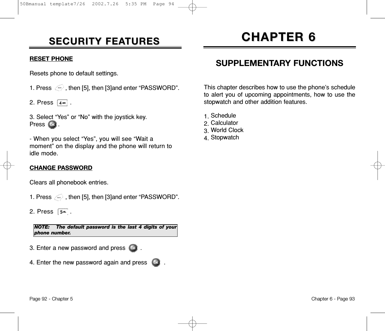 SECURITY FEASECURITY FEATURESTURESPage 92 - Chapter 5RESET PHONEResets phone to default settings.1. Press         , then [5], then [3]and enter “PASSWORD”.2. Press        .3. Select “Yes” or “No” with the joystick key.  Press       .- When you select “Yes”, you will see “Wait amoment” on the display and the phone will return toidle mode.CHANGE PASSWORDClears all phonebook entries.1. Press         , then [5], then [3]and enter “PASSWORD”.2. Press        .3. Enter a new password and press        . 4. Enter the new password again and press         .NOTE: The default password is the last 4 digits of yourphone number.This chapter describes how to use the phone’s scheduleto alert you of upcoming appointments, how to use thestopwatch and other addition features.1. Schedule2. Calculator3. World Clock4. StopwatchCHAPTER 6CHAPTER 6SUPPLEMENTARY FUNCTIONSChapter 6 - Page 9350Bmanual template7/26  2002.7.26  5:35 PM  Page 94