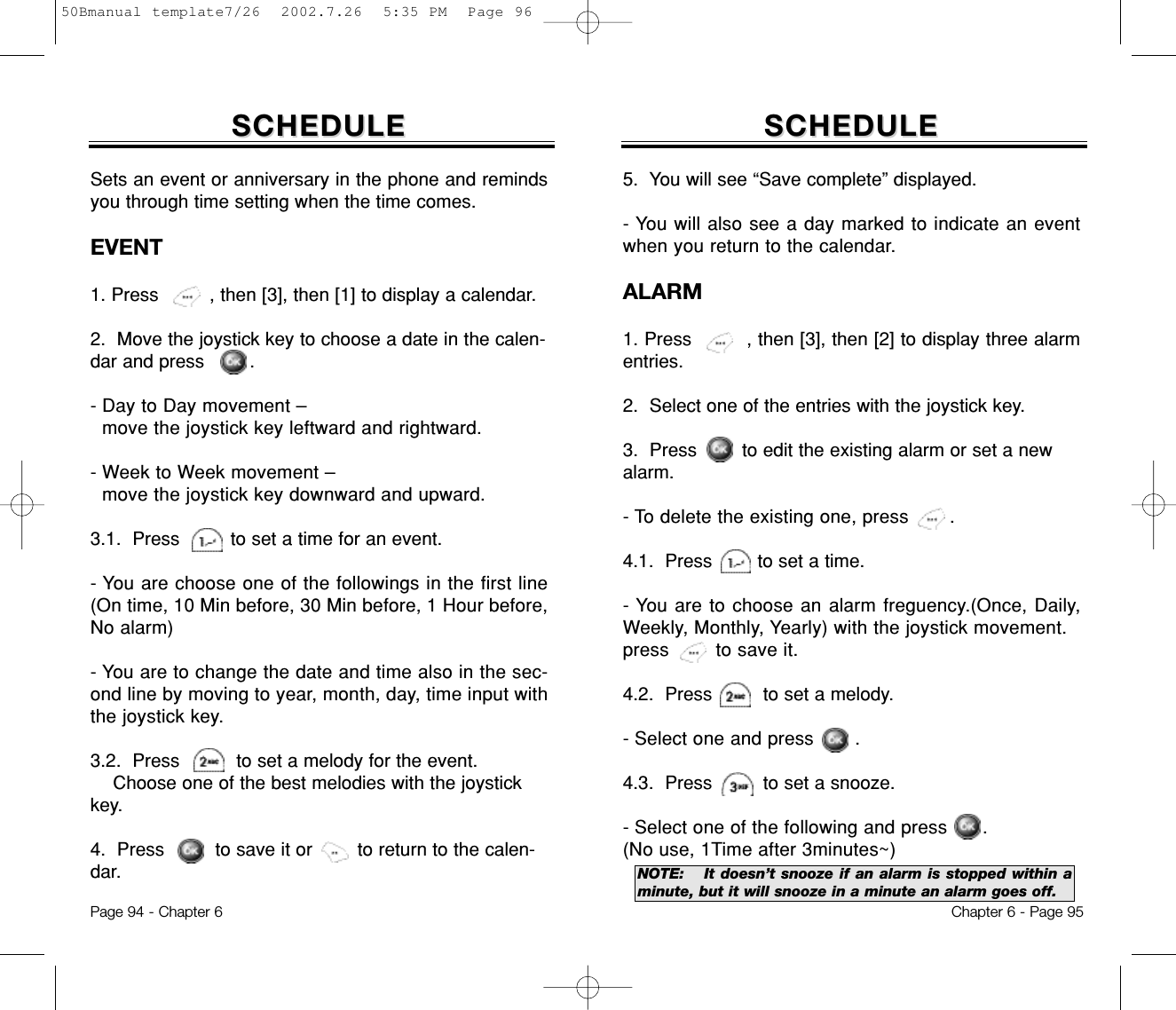 Chapter 6 - Page 95Page 94 - Chapter 6Sets an event or anniversary in the phone and remindsyou through time setting when the time comes.EVENT1. Press         , then [3], then [1] to display a calendar. 2.  Move the joystick key to choose a date in the calen-dar and press        .- Day to Day movement – move the joystick key leftward and rightward.- Week to Week movement – move the joystick key downward and upward.3.1.  Press         to set a time for an event. - You are choose one of the followings in the first line(On time, 10 Min before, 30 Min before, 1 Hour before,No alarm)- You are to change the date and time also in the sec-ond line by moving to year, month, day, time input withthe joystick key.3.2.  Press          to set a melody for the event.Choose one of the best melodies with the joystickkey. 4.  Press         to save it or        to return to the calen-dar.SCHEDULESCHEDULE5.  You will see “Save complete” displayed.- You will also see a day marked to indicate an eventwhen you return to the calendar.ALARM1. Press         , then [3], then [2] to display three alarmentries. 2.  Select one of the entries with the joystick key.3.  Press        to edit the existing alarm or set a newalarm.- To delete the existing one, press       .4.1.  Press        to set a time. - You are to choose an alarm freguency.(Once, Daily,Weekly, Monthly, Yearly) with the joystick movement.press        to save it.4.2.  Press         to set a melody.- Select one and press       .4.3.  Press         to set a snooze.- Select one of the following and press      .(No use, 1Time after 3minutes~)SCHEDULESCHEDULENOTE: It doesn’t snooze if an alarm is stopped within aminute, but it will snooze in a minute an alarm goes off.50Bmanual template7/26  2002.7.26  5:35 PM  Page 96