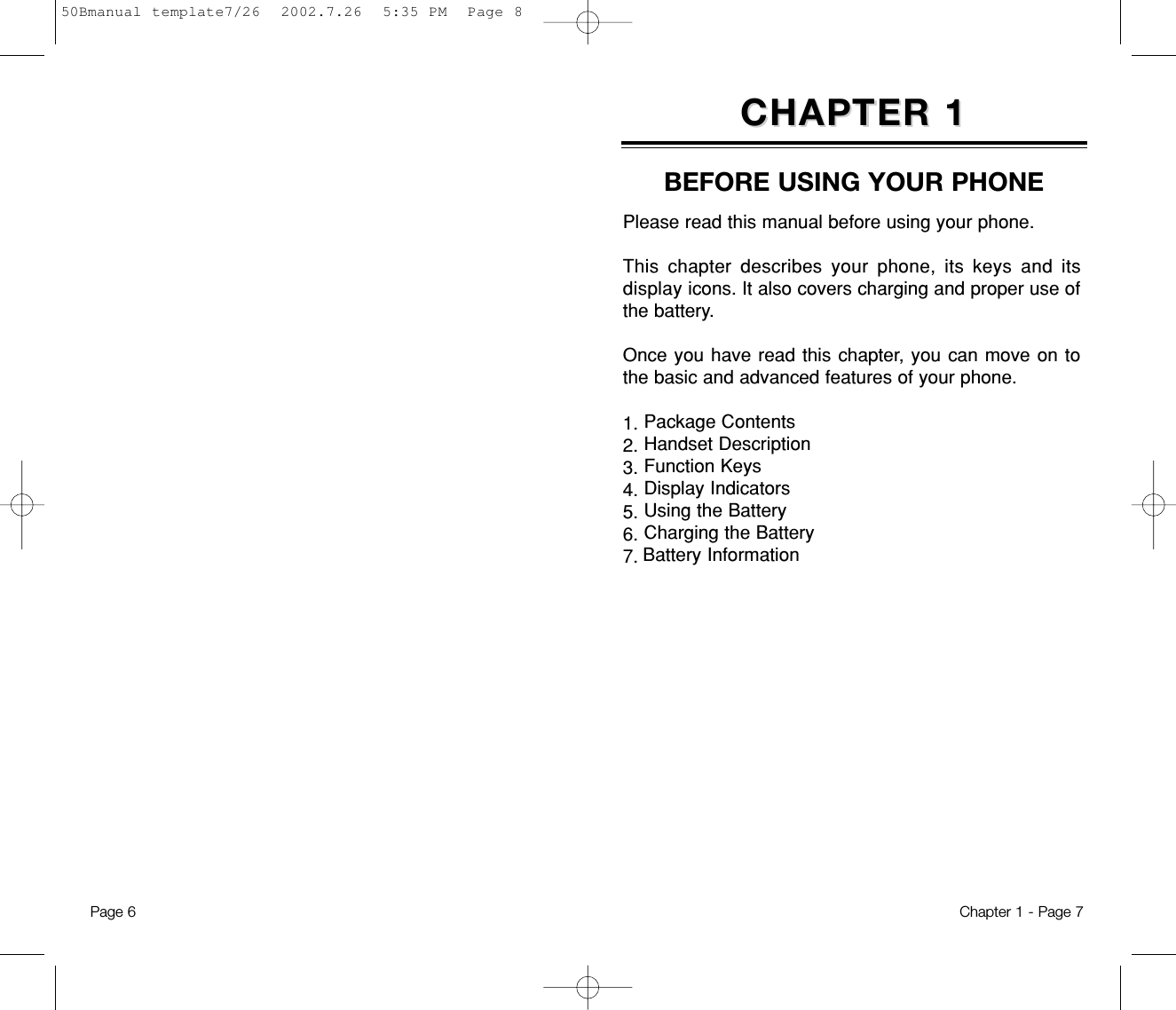 Please read this manual before using your phone. This chapter describes your phone, its keys and itsdisplay icons. It also covers charging and proper use ofthe battery.  Once you have read this chapter, you can move on tothe basic and advanced features of your phone. 1. Package Contents2. Handset Description3. Function Keys4. Display Indicators5. Using the Battery6. Charging the Battery7. Battery InformationCHAPTER 1CHAPTER 1BEFORE USING YOUR PHONEChapter 1 - Page 7Page 6 50Bmanual template7/26  2002.7.26  5:35 PM  Page 8