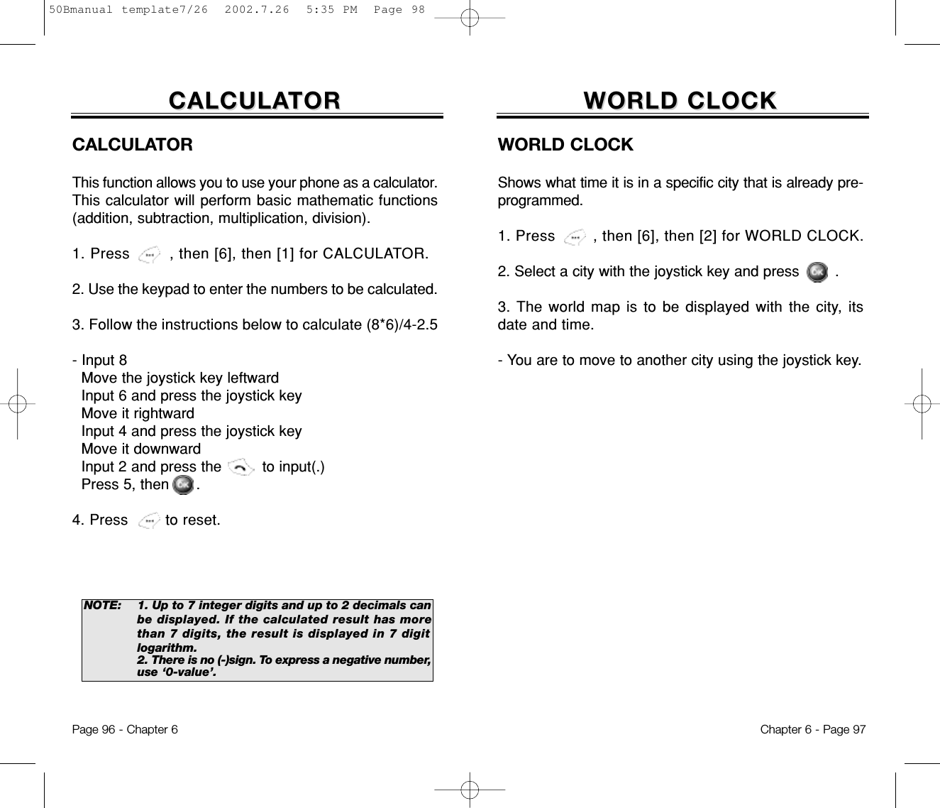 WORLD CLOCKWORLD CLOCKWORLD CLOCKShows what time it is in a specific city that is already pre-programmed.1. Press        , then [6], then [2] for WORLD CLOCK.2. Select a city with the joystick key and press        .3. The world map is to be displayed with the city, itsdate and time.- You are to move to another city using the joystick key.Chapter 6 - Page 97Page 96 - Chapter 6CALCULACALCULATORTORCALCULATORThis function allows you to use your phone as a calculator.This calculator will perform basic mathematic functions(addition, subtraction, multiplication, division).1. Press        , then [6], then [1] for CALCULATOR.2. Use the keypad to enter the numbers to be calculated.3. Follow the instructions below to calculate (8*6)/4-2.5- Input 8Move the joystick key leftwardInput 6 and press the joystick keyMove it rightwardInput 4 and press the joystick keyMove it downwardInput 2 and press the         to input(.) Press 5, then      .4. Press        to reset.NOTE: 1. Up to 7 integer digits and up to 2 decimals canbe displayed. If the calculated result has morethan 7 digits, the result is displayed in 7 digitlogarithm.2. There is no (-)sign. To express a negative number,use ‘0-value’.50Bmanual template7/26  2002.7.26  5:35 PM  Page 98