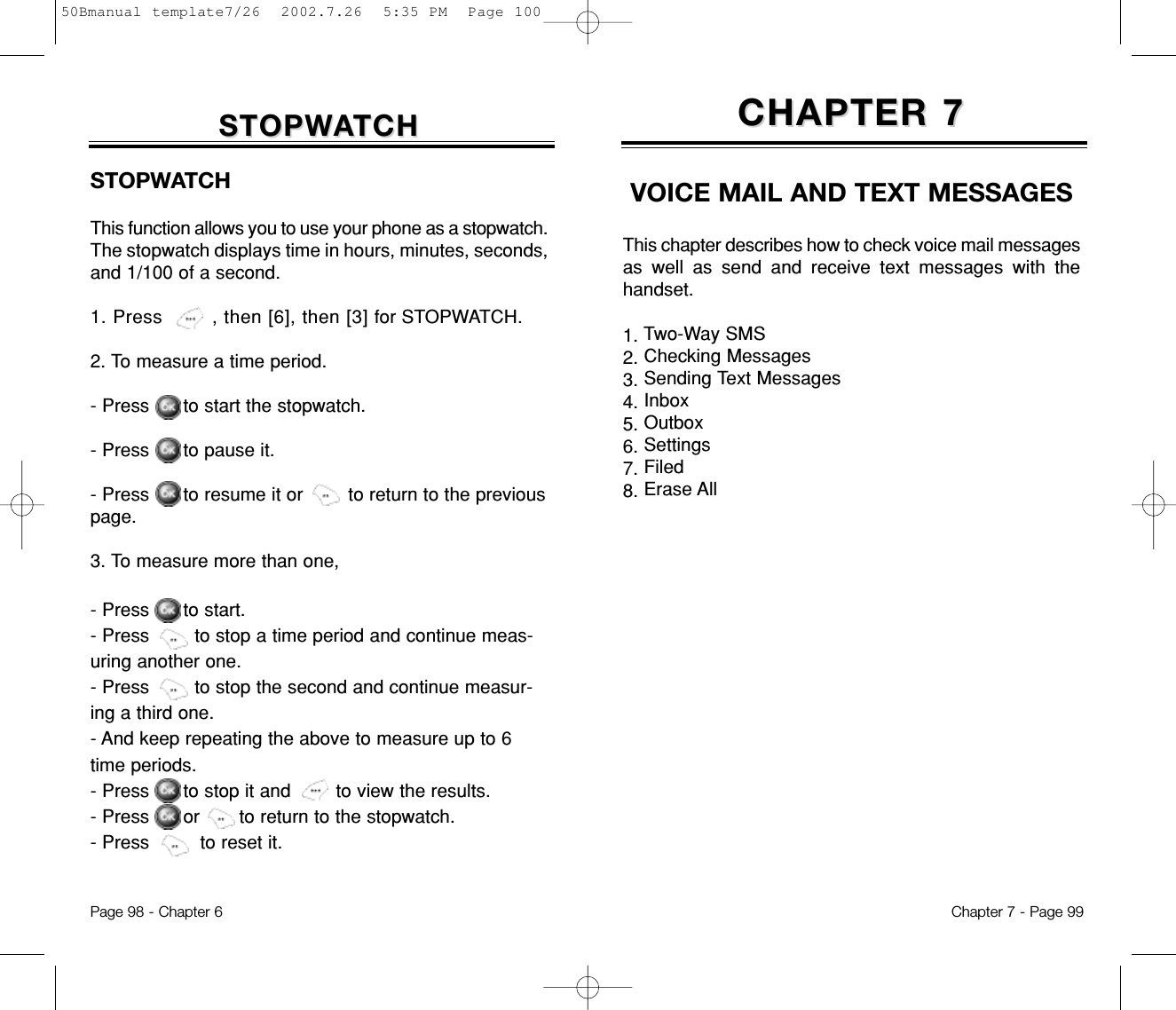 STOPWSTOPWAATCHTCHSTOPWATCHThis function allows you to use your phone as a stopwatch.The stopwatch displays time in hours, minutes, seconds,and 1/100 of a second.1. Press        , then [6], then [3] for STOPWATCH. 2. To measure a time period.- Press      to start the stopwatch.- Press      to pause it.- Press      to resume it or        to return to the previouspage.3. To measure more than one,- Press      to start.- Press        to stop a time period and continue meas-uring another one.- Press        to stop the second and continue measur-ing a third one.- And keep repeating the above to measure up to 6time periods.- Press      to stop it and        to view the results.- Press      or       to return to the stopwatch.- Press         to reset it.Page 98 - Chapter 6VOICE MAIL AND TEXT MESSAGESThis chapter describes how to check voice mail messagesas well as send and receive text messages with thehandset.1. Two-Way SMS2. Checking Messages 3. Sending Text Messages 4. Inbox 5. Outbox6. Settings7. Filed8. Erase AllCHAPTER 7CHAPTER 7Chapter 7 - Page 9950Bmanual template7/26  2002.7.26  5:35 PM  Page 100