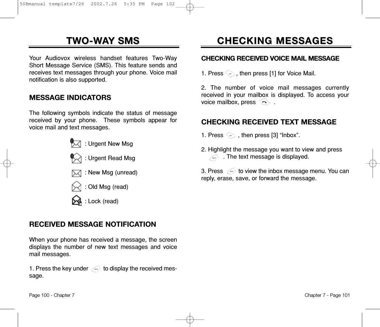 CHECKING MESSAGESCHECKING MESSAGESCHECKING RECEIVED VOICE MAIL MESSAGE 1. Press       , then press [1] for Voice Mail.2. The number of voice mail messages currentlyreceived in your mailbox is displayed. To access yourvoice mailbox, press          .CHECKING RECEIVED TEXT MESSAGE1. Press        , then press [3] “Inbox”.2. Highlight the message you want to view and press      . The text message is displayed.  3. Press          to view the inbox message menu. You canreply, erase, save, or forward the message.Chapter 7 - Page 101RECEIVED MESSAGE NOTIFICATIONWhen your phone has received a message, the screendisplays the number of new text messages and voicemail messages.1. Press the key under          to display the received mes-sage.TWO-WTWO-WAAY SMSY SMSYour Audiovox wireless handset features Two-WayShort Message Service (SMS). This feature sends andreceives text messages through your phone. Voice mailnotification is also supported.: Urgent New Msg: Urgent Read Msg: New Msg (unread): Old Msg (read): Lock (read)MESSAGE INDICATORSThe following symbols indicate the status of messagereceived by your phone.  These symbols appear forvoice mail and text messages.Page 100 - Chapter 750Bmanual template7/26  2002.7.26  5:35 PM  Page 102