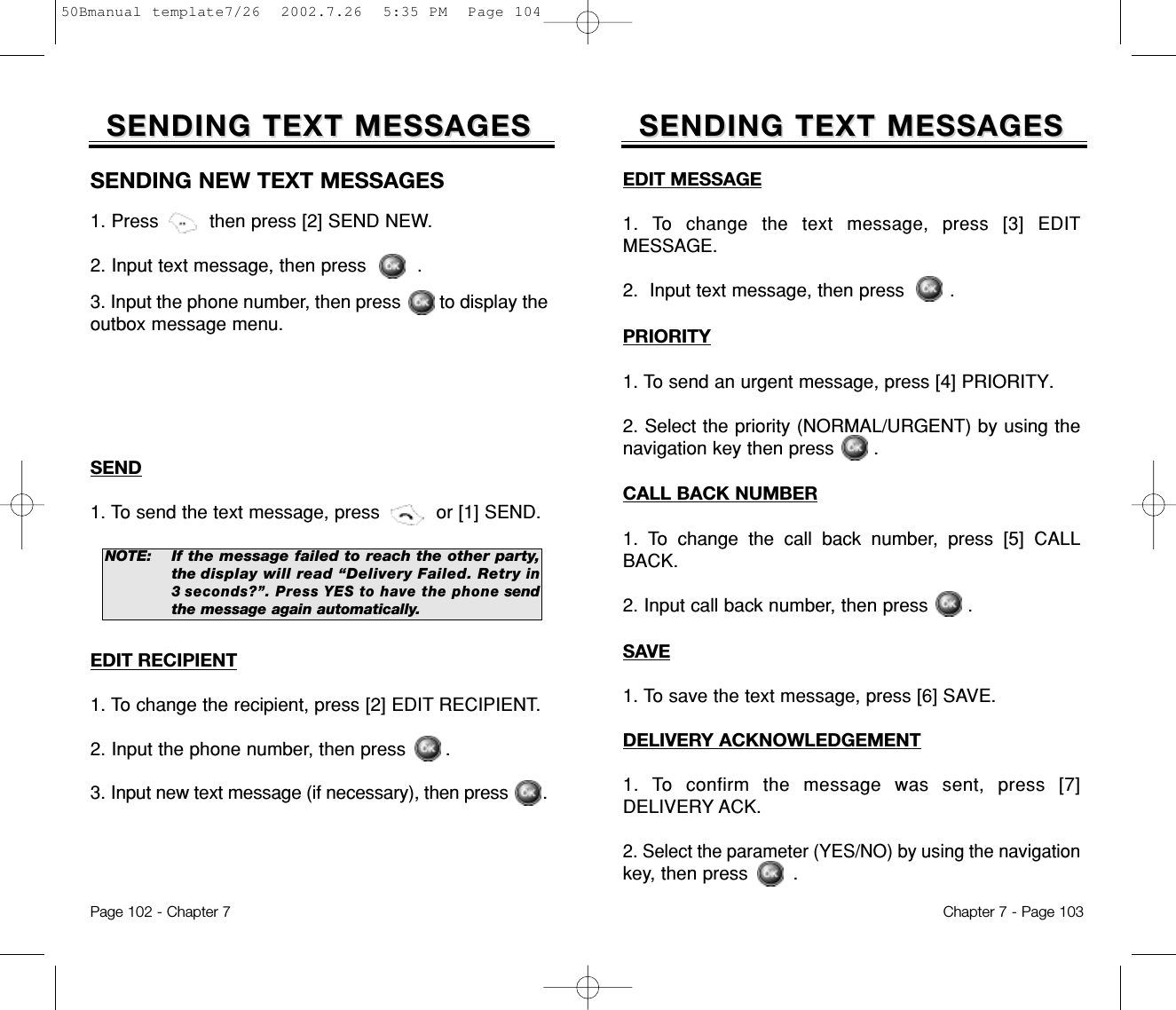 EDIT MESSAGE1. To change the text message, press [3] EDITMESSAGE.2.  Input text message, then press .PRIORITY1. To send an urgent message, press [4] PRIORITY.2. Select the priority (NORMAL/URGENT) by using thenavigation key then press       .CALL BACK NUMBER1. To change the call back number, press [5] CALLBACK.2. Input call back number, then press       .SAVE1. To save the text message, press [6] SAVE.SENDING TEXT MESSAGESSENDING TEXT MESSAGESDELIVERY ACKNOWLEDGEMENT1. To confirm the message was sent, press [7]DELIVERY ACK.2. Select the parameter (YES/NO) by using the navigationkey, then press .Chapter 7 - Page 103SENDING TEXT MESSAGESSENDING TEXT MESSAGESSENDING NEW TEXT MESSAGES1. Press         then press [2] SEND NEW.2. Input text message, then press         .3. Input the phone number, then press        to display theoutbox message menu.NOTE:If the message failed to reach the other party,the display will read “Delivery Failed. Retryin3 seconds?”. Press YES to have the phonesendthe message again automatically.SEND1. To send the text message, press          or [1] SEND.EDIT RECIPIENT1. To change the recipient, press [2] EDIT RECIPIENT.2. Input the phone number, then press       .3. Input new text message (if necessary), then press       .Page 102 - Chapter 750Bmanual template7/26  2002.7.26  5:35 PM  Page 104