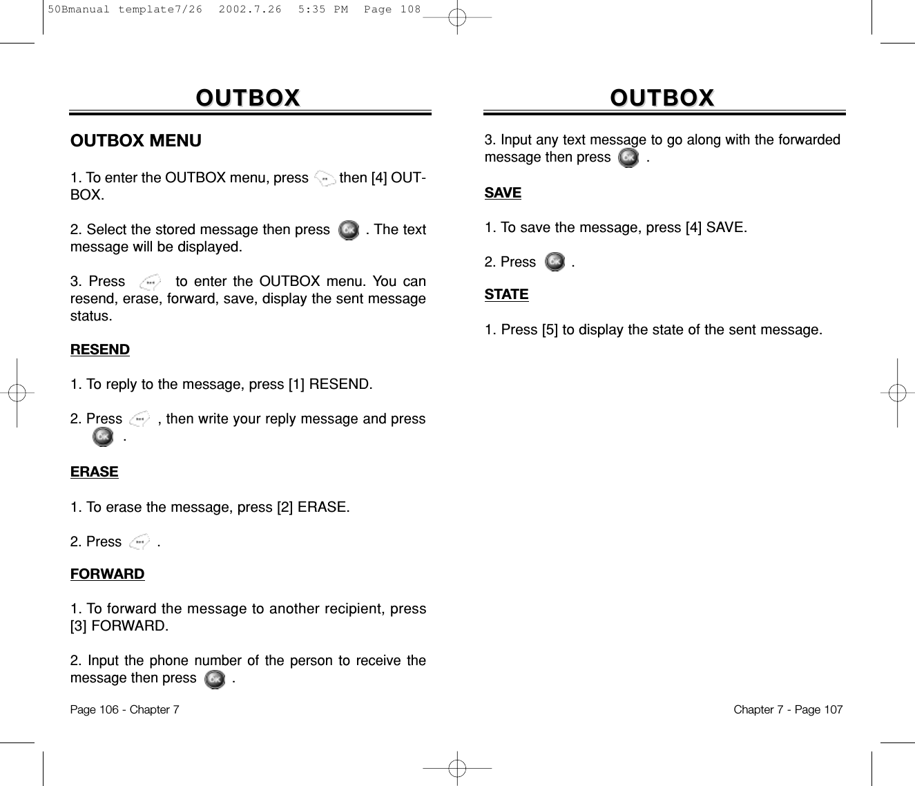 OUTBOXOUTBOXSAVE1. To save the message, press [4] SAVE.2. Press .STATE1. Press [5] to display the state of the sent message. 3. Input any text message to go along with the forwardedmessage then press .Chapter 7 - Page 107OUTBOXOUTBOXRESEND1. To reply to the message, press [1] RESEND.2. Press , then write your reply message and press.ERASE1. To erase the message, press [2] ERASE.2. Press .FORWARD1. To forward the message to another recipient, press[3] FORWARD.2. Input the phone number of the person to receive themessage then press .OUTBOX MENU1. To enter the OUTBOX menu, press then [4] OUT-BOX.2. Select the stored message then press . The textmessage will be displayed.3. Press to enter the OUTBOX menu. You canresend, erase, forward, save, display the sent messagestatus.Page 106 - Chapter 750Bmanual template7/26  2002.7.26  5:35 PM  Page 108