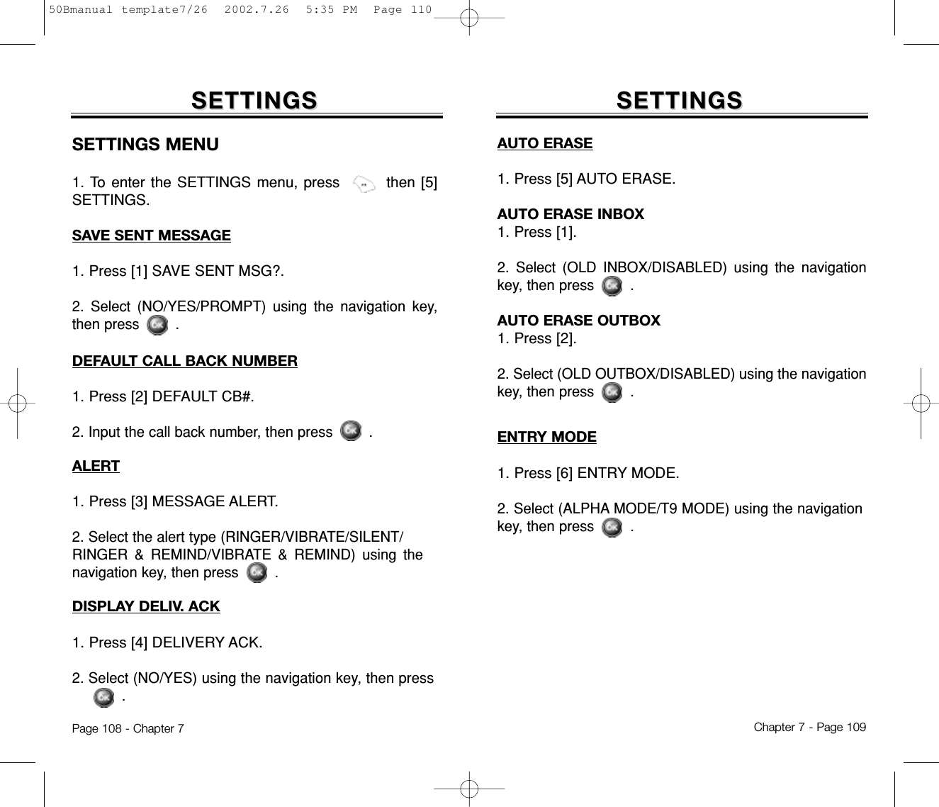 SETTINGSSETTINGSAUTO ERASE1. Press [5] AUTO ERASE.AUTO ERASE INBOX1. Press [1].2. Select (OLD INBOX/DISABLED) using the navigationkey, then press .AUTO ERASE OUTBOX1. Press [2].2. Select (OLD OUTBOX/DISABLED) using the navigationkey, then press .ENTRY MODE1. Press [6] ENTRY MODE.2. Select (ALPHA MODE/T9 MODE) using the navigationkey, then press .Chapter 7 - Page 109SETTINGSSETTINGSSETTINGS MENU1. To enter the SETTINGS menu, press then [5]SETTINGS.SAVE SENT MESSAGE1. Press [1] SAVE SENT MSG?.2. Select (NO/YES/PROMPT) using the navigation key,then press .DISPLAY DELIV. ACK1. Press [4] DELIVERY ACK.2. Select (NO/YES) using the navigation key, then press .DEFAULT CALL BACK NUMBER1. Press [2] DEFAULT CB#.2. Input the call back number, then press .ALERT1. Press [3] MESSAGE ALERT.2. Select the alert type (RINGER/VIBRATE/SILENT/RINGER &amp; REMIND/VIBRATE &amp; REMIND) using thenavigation key, then press .Page 108 - Chapter 750Bmanual template7/26  2002.7.26  5:35 PM  Page 110