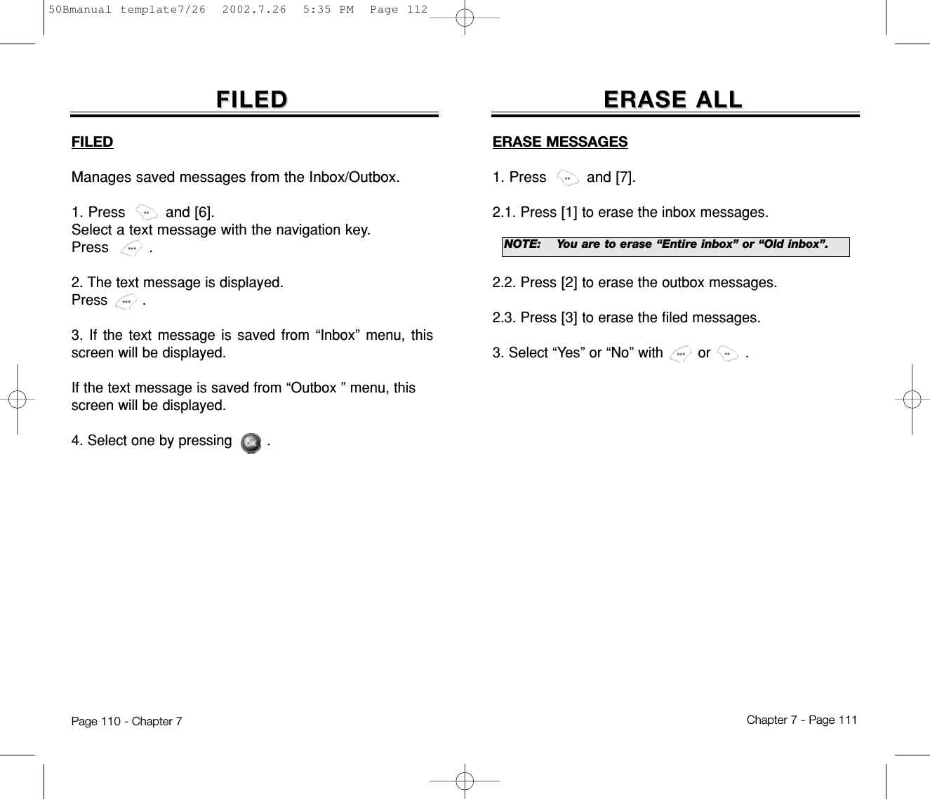 ERASE ALLERASE ALLERASE MESSAGES1. Press         and [7].2.1. Press[1] to erase the inbox messages. 2.2. Press[2] to erase the outbox messages.2.3. Press[3] to erase the filed messages. 3. Select “Yes” or “No” with        or        .Chapter 7 - Page 111FILEDFILEDFILEDManages saved messages from the Inbox/Outbox.1. Press         and [6].Select a text message with the navigationkey.Press         .2. The text message is displayed. Press        .3. If the text message is saved from “Inbox” menu, thisscreen will be displayed.If the text message is saved from “Outbox ” menu, this screen will be displayed.4. Select one by pressing        .Page 110 - Chapter 7NOTE:You are to erase “Entire inbox” or “Old inbox”.50Bmanual template7/26  2002.7.26  5:35 PM  Page 112