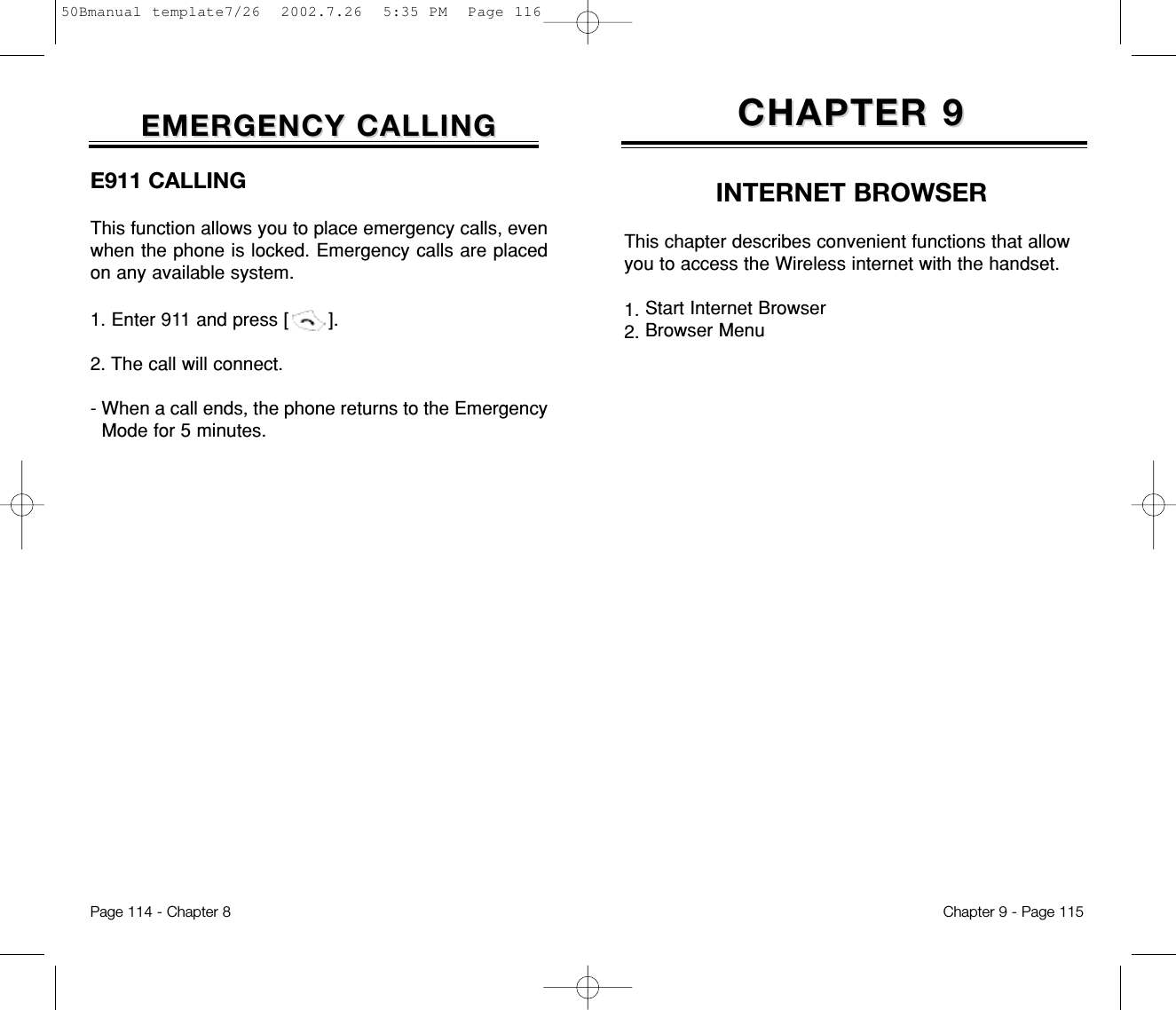 INTERNET BROWSERCHAPTER 9CHAPTER 9This chapter describes convenient functions that allowyou to access the Wireless internet with the handset.1. Start Internet Browser2. Browser MenuChapter 9 - Page 115E911 CALLINGThis function allows you to place emergency calls, evenwhen the phone is locked. Emergency calls are placedon any available system.1. Enter 911 and press [       ]. 2. The call will connect.- When a call ends, the phone returns to the EmergencyMode for 5 minutes.EMERGENCY CALLINGEMERGENCY CALLINGPage 114 - Chapter 850Bmanual template7/26  2002.7.26  5:35 PM  Page 116