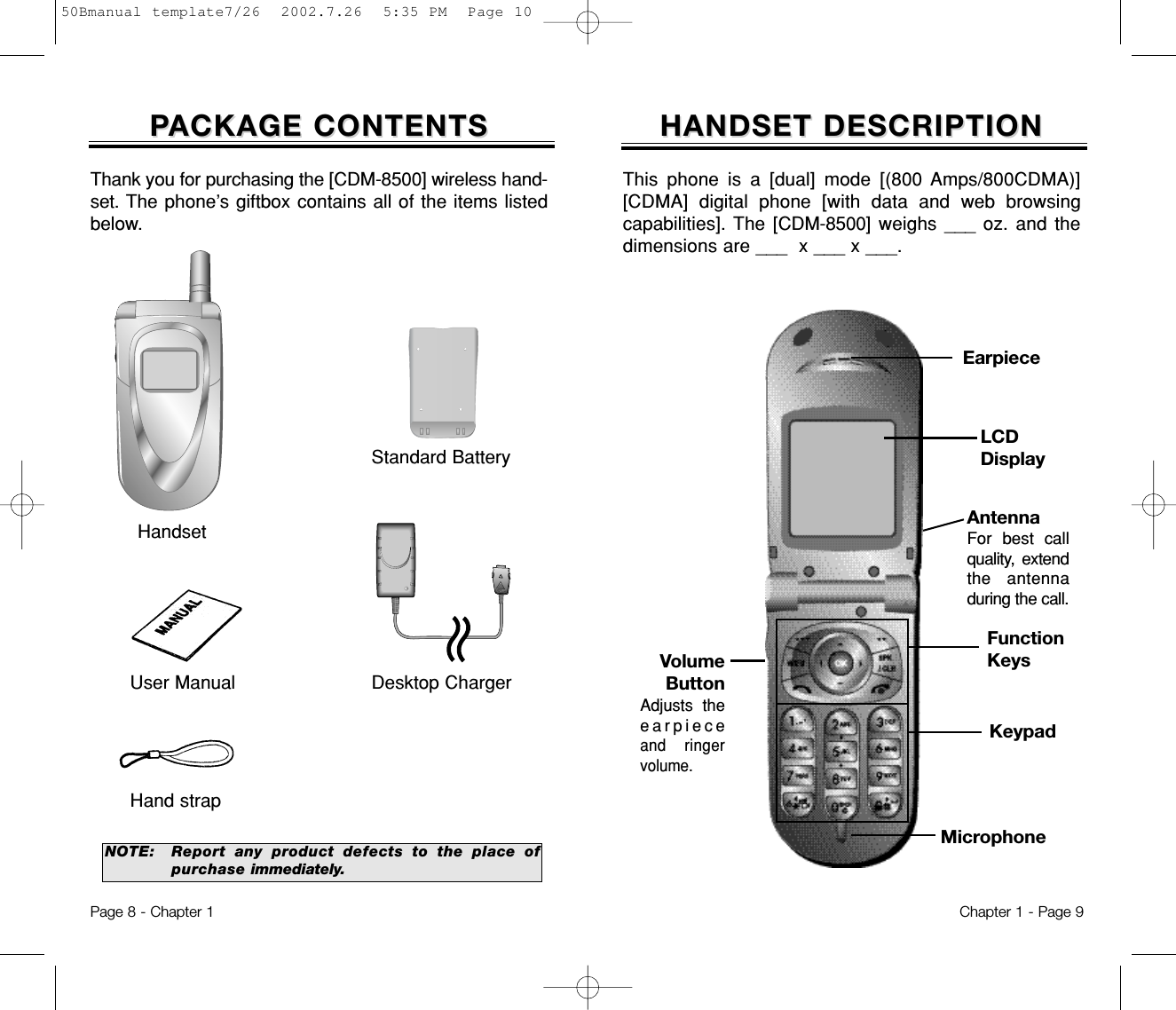 HANDSET DESCRIPTIONHANDSET DESCRIPTIONVolumeButtonAdjusts theearpieceand ringervolume.EarpieceFunctionKeysKeypadMicrophoneThis phone is a [dual] mode [(800 Amps/800CDMA)][CDMA] digital phone [with data and web browsingcapabilities]. The [CDM-8500]  weighs ___ oz. and thedimensions are ___  x ___ x ___.Chapter 1 - Page 9PPACKAGE CONTENTSACKAGE CONTENTSThank you for purchasing the [CDM-8500] wireless hand-set. The phone’s giftbox contains all of the items listedbelow.NOTE: Report any product defects to the place ofpurchase immediately.User Manual Desktop ChargerHand strapHandsetStandard BatteryPage 8 - Chapter 1AntennaFor best callquality, extendthe antenna during the call.LCDDisplay50Bmanual template7/26  2002.7.26  5:35 PM  Page 10