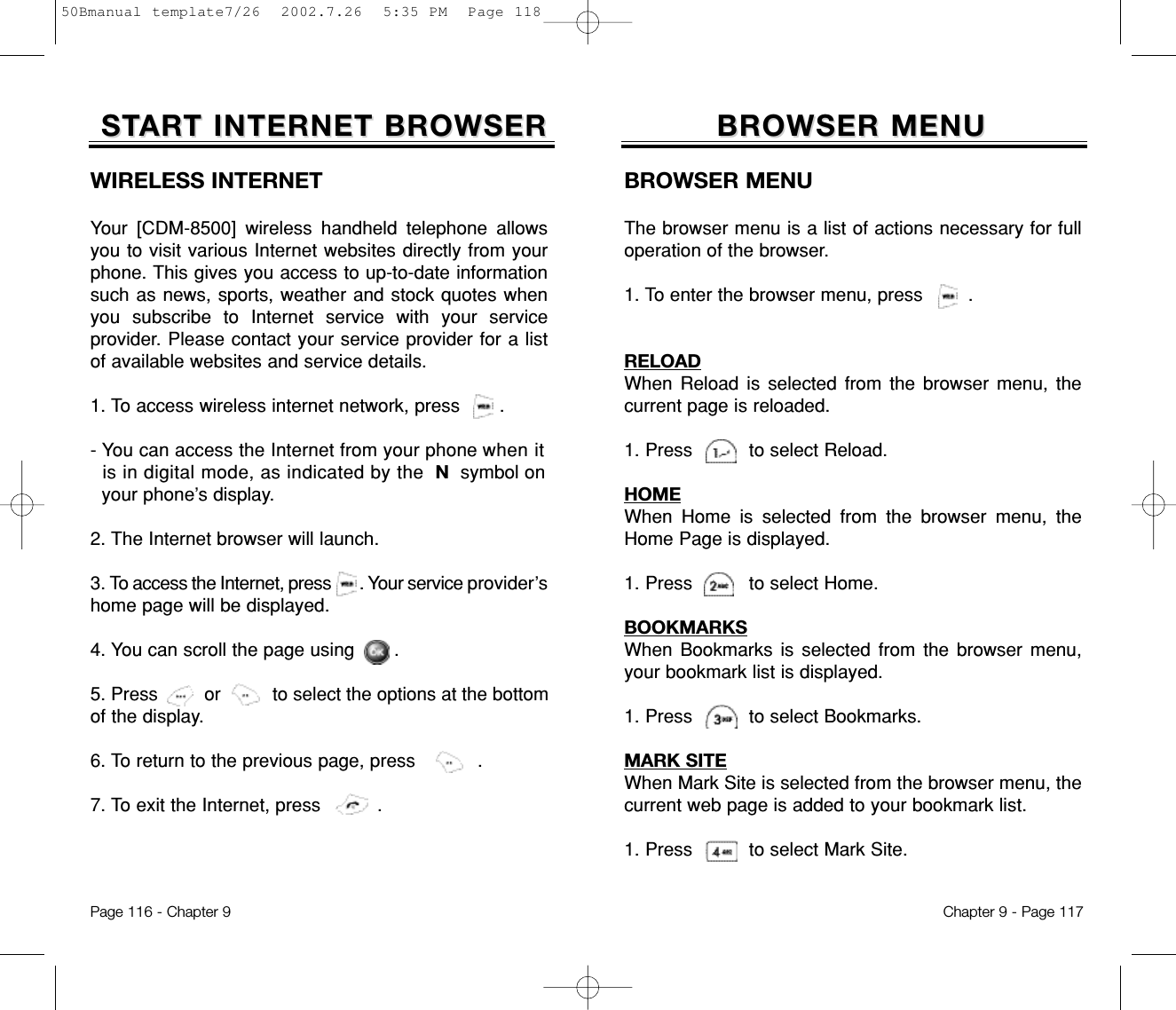 BROWSER MENUBROWSER MENUBROWSER MENUThe browser menu is a list of actions necessary for fulloperation of the browser.1. To enter the browser menu, press        .RELOADWhen Reload is selected from the browser menu, thecurrent page is reloaded.   1. Press          to select Reload.HOMEWhen Home is selected from the browser menu, theHome Page is displayed.1. Press          to select Home.BOOKMARKSWhen Bookmarks is selected from the browser menu,your bookmark list is displayed.1. Press          to select Bookmarks.MARK SITEWhen Mark Site is selected from the browser menu, thecurrent web page is added to your bookmark list.1. Press          to select Mark Site.Chapter 9 - Page 117WIRELESS INTERNETYour [CDM-8500] wireless handheld telephone allowsyou to visit various Internet websites directly from yourphone. This gives you access to up-to-date informationsuch as news, sports, weather and stock quotes whenyou subscribe to Internet service with your serviceprovider. Please contact your service provider for a listof available websites and service details. 1. To access wireless internet network, press       .- You can access the Internet from your phone when itis in digital mode, as indicated by the Nsymbol on your phone’s display.2. The Internet browser will launch.3. To access the Internet, press       . Your service provider’shome page will be displayed.4. You can scroll the page using       .5. Press         or          to select the options at the bottomof the display.6. To return to the previous page, press           .7. To exit the Internet, press          .STSTARART INTERNET BROWSERT INTERNET BROWSERPage 116 - Chapter 950Bmanual template7/26  2002.7.26  5:35 PM  Page 118