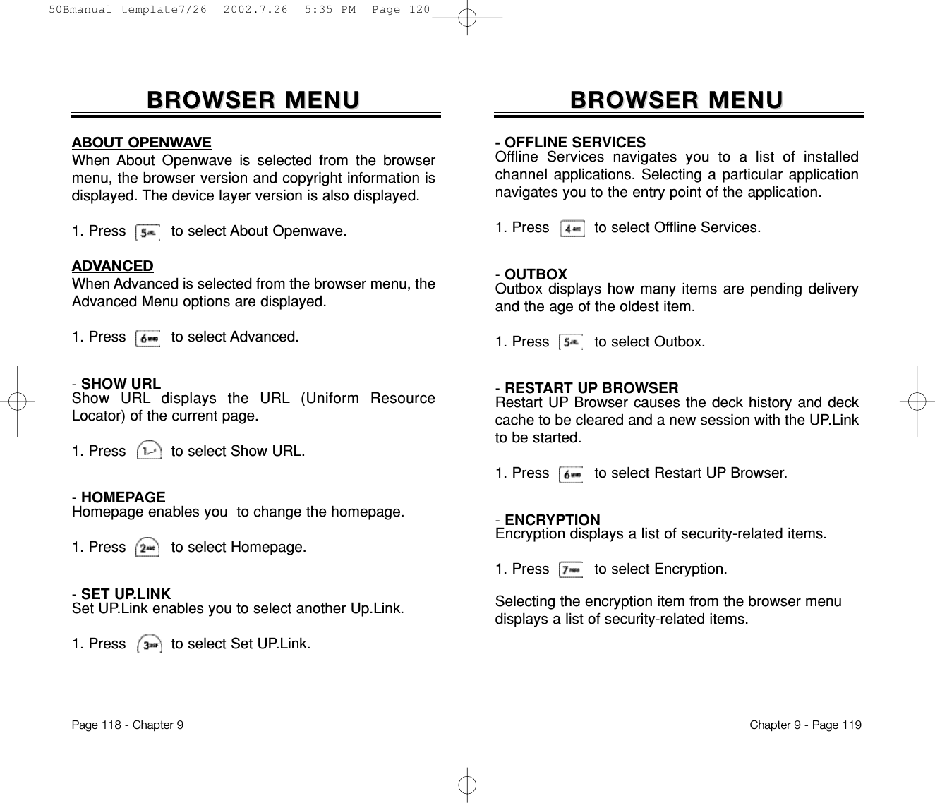 BROWSER MENUBROWSER MENU- OFFLINE SERVICESOffline Services navigates you to a list of installedchannel applications. Selecting a particular applicationnavigates you to the entry point of the application.1. Press          to select Offline Services.- OUTBOXOutbox displays how many items are pending deliveryand the age of the oldest item.1. Press          to select Outbox.- RESTART UP BROWSERRestart UP Browser causes the deck history and deckcache to be cleared and a new session with the UP.Linkto be started.1. Press          to select Restart UP Browser.- ENCRYPTIONEncryption displays a list of security-related items.1. Press          to select Encryption.Chapter 9 - Page 119Selecting the encryption item from the browser menudisplays a list of security-related items.ABOUT OPENWAVEWhen About Openwave is selected from the browsermenu, the browser version and copyright information isdisplayed. The device layer version is also displayed.   1. Press          to select About Openwave.ADVANCEDWhen Advanced is selected from the browser menu, theAdvanced Menu options are displayed.1. Press          to select Advanced.- SHOW URLShow URL displays the URL (Uniform ResourceLocator) of the current page.1. Press          to select Show URL.- HOMEPAGEHomepage enables you  to change the homepage.1. Press          to select Homepage.- SET UP.LINKSet UP.Link enables you to select another Up.Link.1. Press          to select Set UP.Link.BROWSER MENUBROWSER MENUPage 118 - Chapter 950Bmanual template7/26  2002.7.26  5:35 PM  Page 120