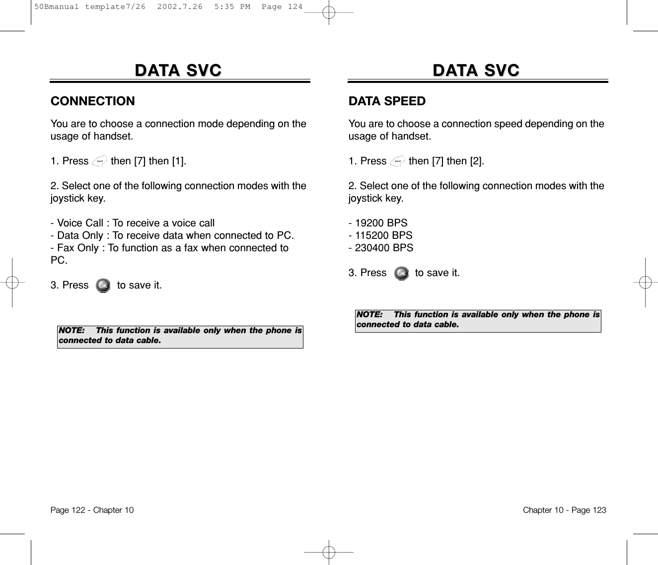 DADATTA SVCA SVCDATA SPEEDYou are to choose a connection speed depending on theusage of handset.1. Press       then [7] then [2].2. Select one of the following connection modes with thejoystick key.- 19200 BPS- 115200 BPS- 230400 BPS3. Press         to save it.NOTE:This function is available only when the phone isconnected to data cable.Chapter 10 - Page 123DADATTA SVCA SVCPage 122 - Chapter 10CONNECTIONYou are to choose a connection mode depending on theusage of handset.1. Press       then [7] then [1].2. Select one of the following connection modes with thejoystick key.- Voice Call : To receive a voice call- Data Only : To receive data when connected to PC.- Fax Only : To function as a fax when connected toPC.3. Press         to save it.NOTE:This function is available only when the phone isconnected to data cable.50Bmanual template7/26  2002.7.26  5:35 PM  Page 124