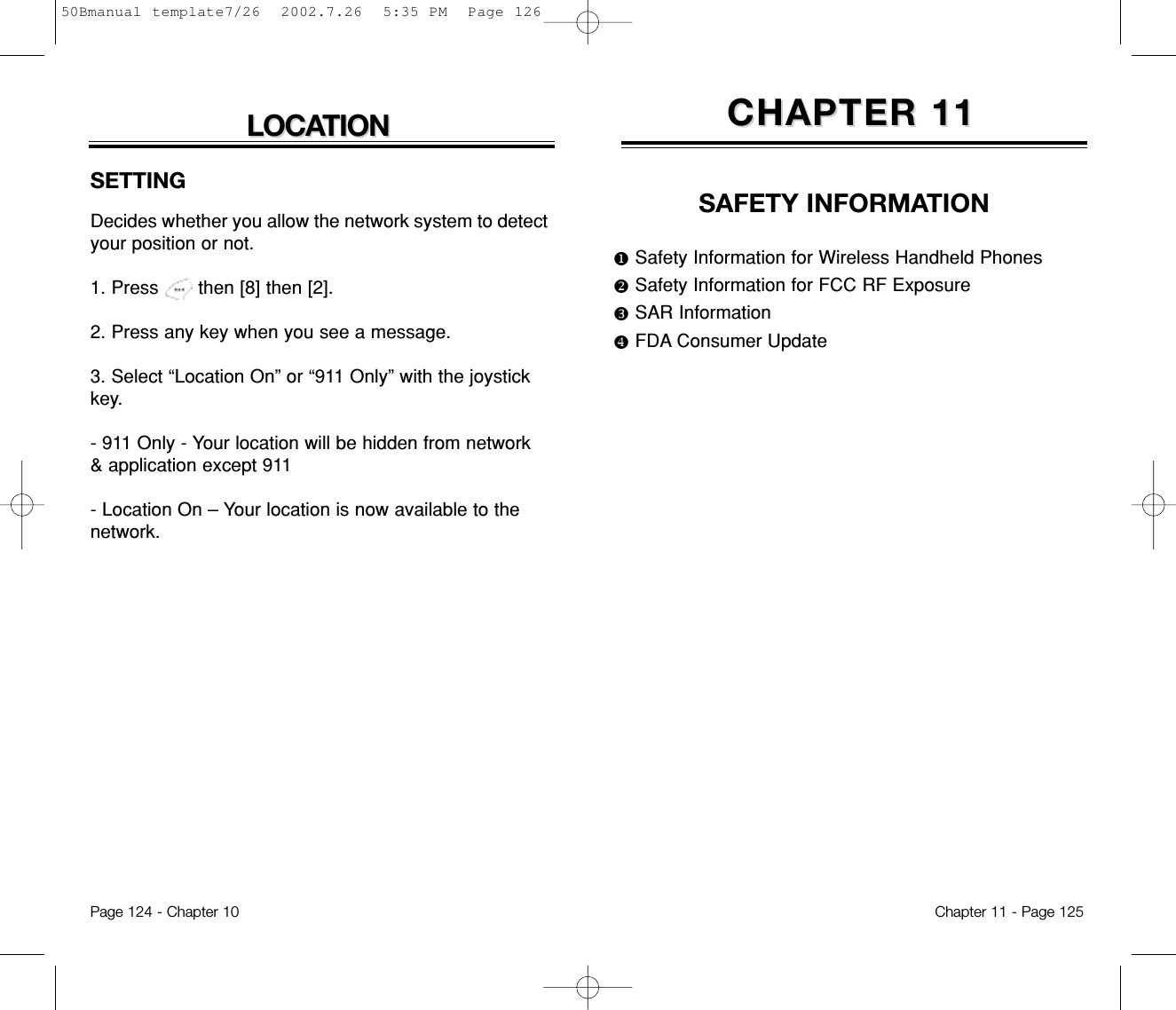 SAFETY INFORMATIONuSafety Information for Wireless Handheld PhonesvSafety Information for FCC RF ExposurewSAR InformationxFDA Consumer UpdateCHAPTER 11CHAPTER 11Chapter 11 - Page 125LOCALOCATIONTIONSETTINGDecides whether you allow the network system to detectyour position or not.1. Press       then [8] then [2].2. Press any key when you see a message.3. Select “Location On” or “911 Only” with the joystickkey.- 911 Only - Your location will be hidden from network&amp; application except 911- Location On – Your location is now available to thenetwork.Page 124 - Chapter 1050Bmanual template7/26  2002.7.26  5:35 PM  Page 126