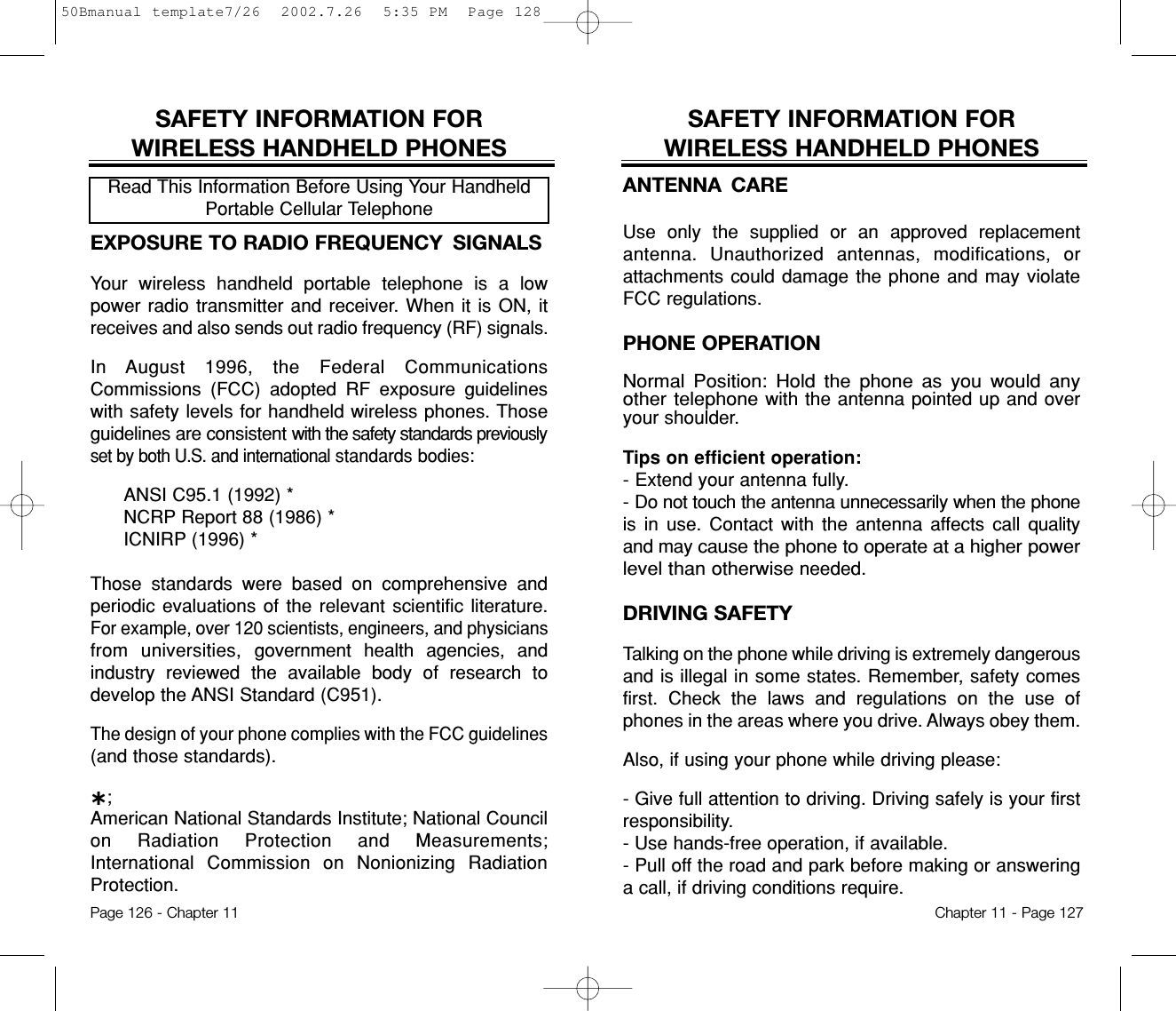 SAFETY INFORMATION FOR WIRELESS HANDHELD PHONESANTENNA CAREUse only the supplied or an approved replacementantenna. Unauthorized antennas, modifications, orattachments could damage the phone and may violateFCC regulations.PHONE OPERATIONNormal Position: Hold the phone as you would anyother telephonewith the antenna pointed up and overyour shoulder.Tips on efficient operation:- Extend your antenna fully.- Do not touch the antenna unnecessarily when the phoneis in use. Contact with the antenna affects call qualityand may cause the phone to operate at a higher powerlevel than otherwiseneeded.DRIVING SAFETYTalking on the phone while driving is extremely dangerousand is illegal in some states. Remember, safety comesfirst. Check the laws and regulations on the use ofphones in the areas where you drive. Always obey them.Also, if using your phone while driving please:- Give full attention to driving. Driving safely is your firstresponsibility.- Use hands-free operation, if available.- Pull off the road and park before making or answeringa call, if driving conditions require.Chapter 11 - Page 127SAFETY INFORMATION FOR WIRELESS HANDHELD PHONESEXPOSURE TO RADIO FREQUENCY  SIGNALSYour wireless handheld portable telephone is a lowpower radio transmitter and receiver. When it is ON, itreceives and also sends out radio frequency (RF) signals.In August 1996, the Federal CommunicationsCommissions (FCC) adopted RF exposure guidelineswith safety levels for handheld wireless phones. Thoseguidelines are consistent with the safety standards previouslyset by both U.S. and internationalstandards bodies:ANSI C95.1 (1992) *NCRP Report 88 (1986) *ICNIRP (1996) *Those standards were based on comprehensive andperiodic evaluations of the relevant scientific literature.For example, over 120 scientists, engineers, and physiciansfrom universities, government health agencies, andindustry reviewed the available body of research todevelop the ANSI Standard (C951).The design of your phone complies with the FCC guidelines(and those standards).˙;American National Standards Institute; National Councilon Radiation Protection and Measurements;International Commission on Nonionizing RadiationProtection.Read This Information Before Using Your HandheldPortable Cellular TelephonePage 126 - Chapter 1150Bmanual template7/26  2002.7.26  5:35 PM  Page 128