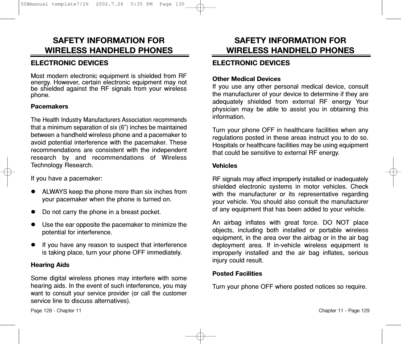 SAFETY INFORMATION FOR WIRELESS HANDHELD PHONESELECTRONIC DEVICESOther Medical DevicesIf you use any other personal medical device, consultthe manufacturer of your device to determine if they areadequately shielded from external RF energy Yourphysician may be able to assist you in obtaining thisinformation.Turn your phone OFF in healthcare facilities when anyregulations posted in these areas instruct you to do so.Hospitals or healthcare facilities may be using equipmentthat could be sensitive to external RF energy.VehiclesRF signals may affect improperly installed or inadequatelyshielded electronic systems in motor vehicles. Checkwith the manufacturer or its representative regardingyour vehicle. You should also consult the manufacturerof any equipment that has been added to your vehicle.An airbag inflates with great force. DO NOT placeobjects, including both installed or portable wirelessequipment, in the area over the airbag or in the air bagdeployment area. If in-vehicle wireless equipment isimproperly installed and the air bag inflates, seriousinjury could result.Posted FacilitiesTurn your phone OFF where posted notices so require.Chapter 11 - Page 129SAFETY INFORMATION FOR WIRELESS HANDHELD PHONESELECTRONIC DEVICESMost modern electronic equipment is shielded from RFenergy. However, certain electronic equipment may notbe shielded against the RF signals from your wirelessphone.PacemakersThe Health Industry Manufacturers Association recommendsthat a minimum separation of six (6”) inches be maintainedbetween a handheld wireless phone and a pacemaker toavoid potential interference with the pacemaker. Theserecommendations are consistent with the independentresearch by and recommendations of WirelessTechnology Research.If you have a pacemaker:lALWAYS keep the phone more than six inches fromyour pacemaker when the phone is turned on.lDo not carry the phone in a breast pocket.lUse the ear opposite the pacemaker to minimize thepotential for interference.lIf you have any reason to suspect that interferenceis taking place, turn your phone OFF immediately.Hearing AidsSome digital wireless phones may interfere with somehearing aids. In the event of such interference, you maywant to consult your service provider (or call the customerservice line to discuss alternatives).Page 128 - Chapter 1150Bmanual template7/26  2002.7.26  5:35 PM  Page 130