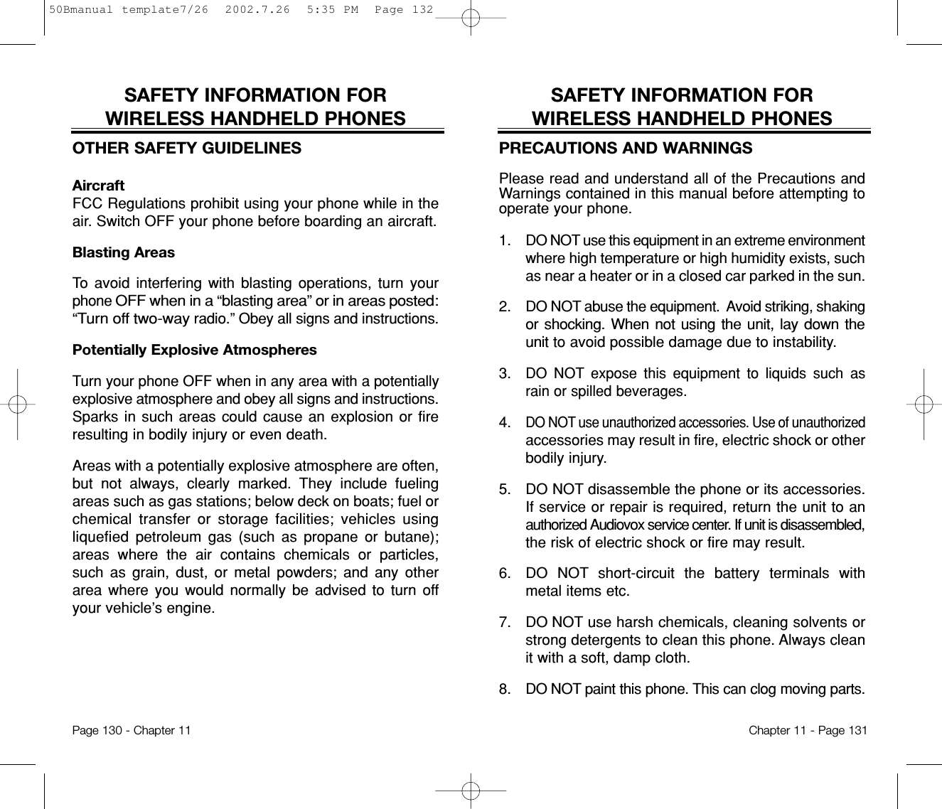 SAFETY INFORMATION FOR WIRELESS HANDHELD PHONESPRECAUTIONS AND WARNINGSPlease read and understand all of the Precautions andWarnings contained in this manual before attempting tooperate your phone.  1. DO NOT use this equipment in an extreme environmentwhere high temperature or high humidity exists, suchas near a heater or in a closed car parked in the sun.2. DO NOT abuse the equipment.  Avoid striking, shakingor shocking. When not using the unit, lay down theunitto avoid possible damage due to instability.3.DO NOT expose this equipment to liquids such asrain or spilled beverages.4.DO NOT use unauthorized accessories. Use of unauthorizedaccessories may result in fire, electric shock or otherbodily injury.  5. DO NOT disassemble the phone or its accessories.If service or repair is required, return the unit to anauthorized Audiovox service center. If unit is disassembled,the risk of electric shock or fire may result.6. DO NOT short-circuit the battery terminals withmetal items etc.7.  DO NOT use harsh chemicals, cleaning solvents orstrong detergents to clean this phone. Always cleanit with a soft, damp cloth.8.  DO NOT paint this phone. This can clog moving parts.Chapter 11 - Page 131SAFETY INFORMATION FOR WIRELESS HANDHELD PHONESOTHER SAFETY GUIDELINESAircraftFCC Regulations prohibit using your phone while in theair. Switch OFF your phone before boarding an aircraft.Blasting AreasTo avoid interfering with blasting operations, turn yourphone OFF when in a “blasting area” or in areas posted:“Turn off two-wayradio.” Obey all signs and instructions.Potentially Explosive AtmospheresTurn your phone OFF when in any area with a potentiallyexplosive atmosphere and obey all signs and instructions.Sparks in such areas could cause an explosion or fireresulting in bodily injury or even death.Areas with a potentially explosive atmosphere are often,but not always, clearly marked. They include fuelingareas such as gas stations; below deck on boats; fuel orchemical transfer or storage facilities; vehicles usingliquefied petroleum gas (such as propane or butane);areas where the air contains chemicals or particles,such as grain, dust, or metal powders; and any otherarea where you would normally be advised to turn offyour vehicle’s engine.Page 130 - Chapter 1150Bmanual template7/26  2002.7.26  5:35 PM  Page 132