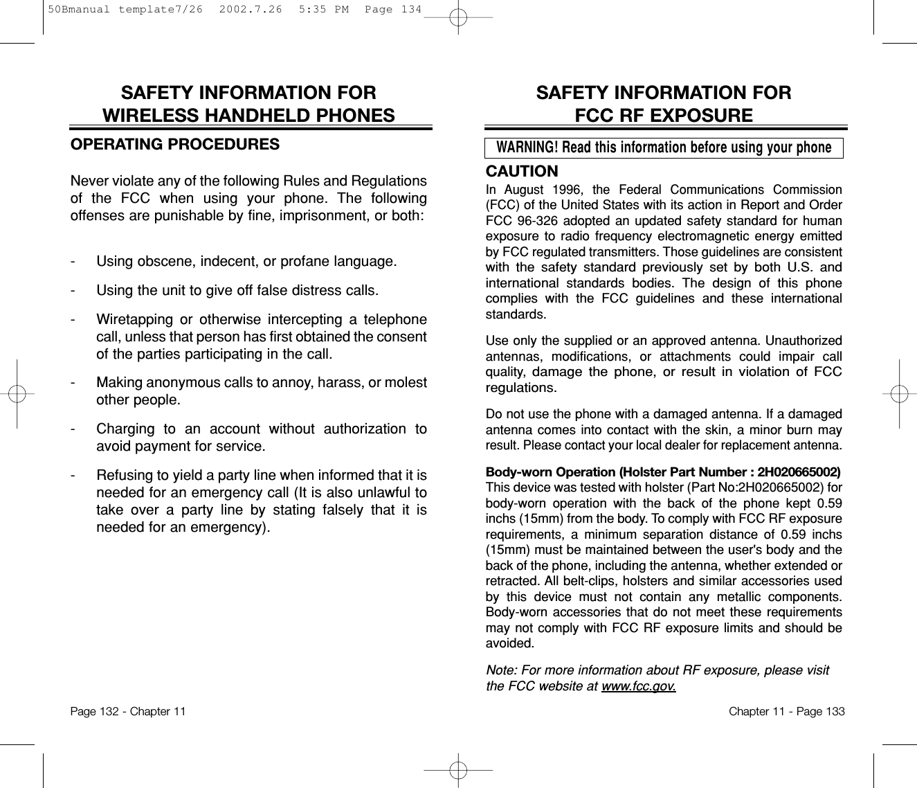 CAUTIONIn August 1996, the Federal Communications Commission(FCC)of the United States with its action in Report and OrderFCC 96-326 adopted an updated safety standard for humanexposure to radio frequency electromagnetic energy emittedby FCC regulated transmitters. Those guidelines are consistentwith the safety standard previously set by both U.S. andinternationalstandards bodies. The design of this phonecomplieswith the FCC guidelines and these internationalstandards.Use only the supplied or an approved antenna. Unauthorizedantennas, modifications, or attachments could impair callquality, damage the phone, or result in violation of FCCregulations.Do not use the phone with a damaged antenna. If a damagedantenna comes into contact with the skin, a minor burn mayresult. Please contact your local dealer for replacement antenna.Body-worn Operation (Holster Part Number : 2H020665002)This device was tested with holster (Part No:2H020665002) forbody-worn operation with the back of the phone kept 0.59inchs (15mm) from the body. To comply with FCC RF exposurerequirements, a minimum separation distance of 0.59 inchs(15mm) must be maintained between the user&apos;s body and theback of the phone, including the antenna, whether extended orretracted. All belt-clips, holsters and similar accessories usedby this device must not contain any metallic components.Body-worn accessories that do not meet these requirementsmay not comply with FCC RF exposure limits and should beavoided. Note: For more information about RF exposure, please visitthe FCC website at www.fcc.gov.SAFETY INFORMATION FOR FCC RF EXPOSUREWARNING! Read this information before using your phoneChapter 11 - Page 133SAFETY INFORMATION FOR WIRELESS HANDHELD PHONESOPERATING PROCEDURESNever violate any of the following Rules and Regulationsof the FCC when using your phone. The followingoffenses are punishable by fine, imprisonment, or both:-  Using obscene, indecent, or profane language.-  Using the unit to give off false distress calls.-  Wiretapping or otherwise intercepting a telephonecall, unless that person has first obtained the consentof the parties participating in the call.-  Making anonymous calls to annoy, harass, or molestother people.-  Charging to an account without authorization toavoid payment for service.-  Refusing to yield a party line when informed that it isneeded for an emergency call (It is also unlawful totake over a party line by stating falsely that it isneeded for an emergency).Page 132 - Chapter 1150Bmanual template7/26  2002.7.26  5:35 PM  Page 134