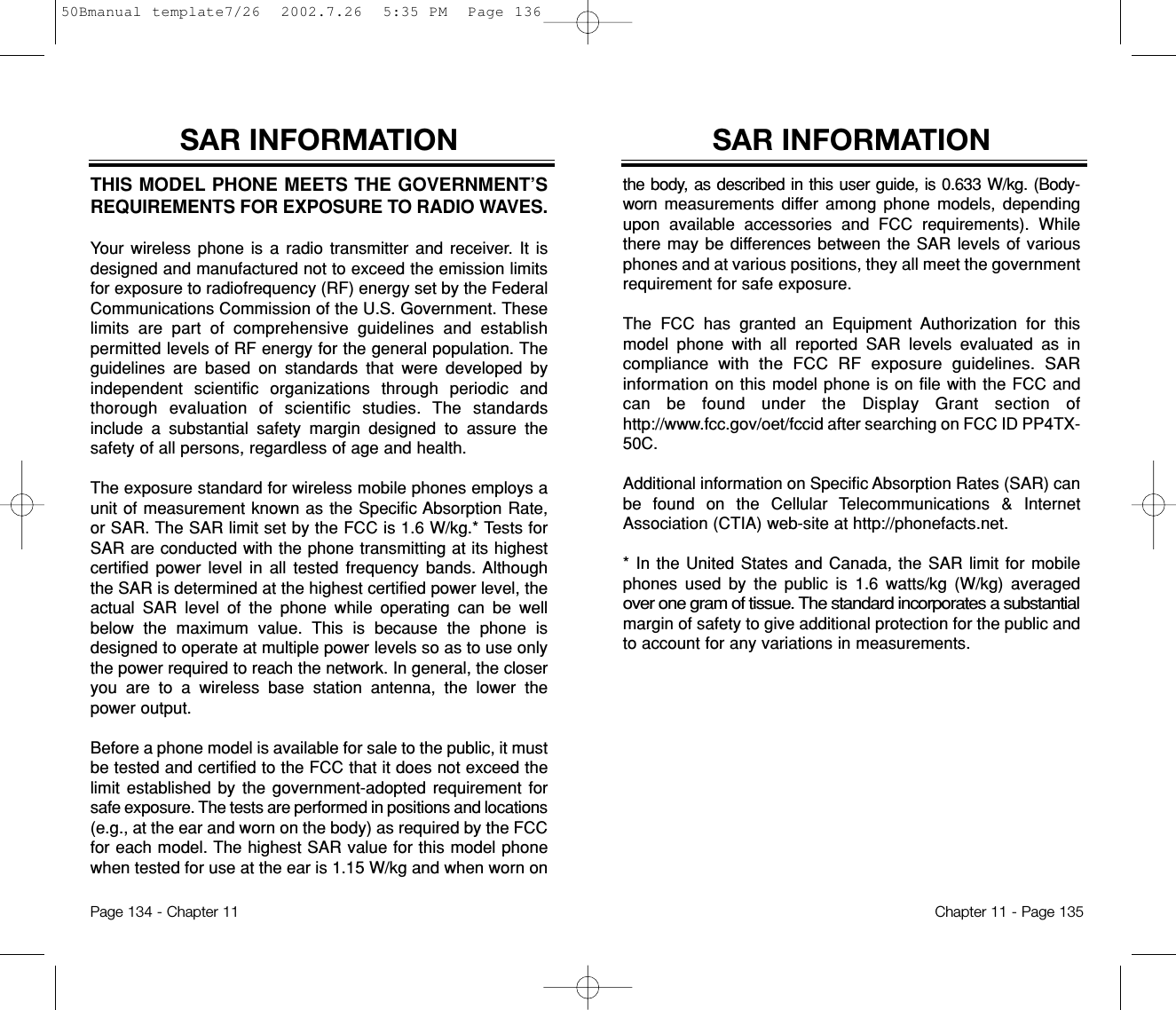 SAR INFORMATIONthe body, as described in this user guide, is 0.633 W/kg. (Body-worn measurements differ among phone models, dependingupon available accessories and FCC requirements). Whilethere may be differences between the SAR levels of variousphones and at various positions, they all meet the governmentrequirement for safe exposure.The FCC has granted an Equipment Authorization for thismodel phone with all reported SAR levels evaluated as incompliancewith the FCC RF exposure guidelines. SARinformation on this model phone is on file with the FCC andcan be found under the Display Grant section ofhttp://www.fcc.gov/oet/fccid after searching on FCC ID PP4TX-50C. Additional information on Specific Absorption Rates (SAR) canbe found on the Cellular Telecommunications &amp; InternetAssociation (CTIA) web-site at http://phonefacts.net.* In the United States and Canada, the SAR limit for mobilephones used by the public is 1.6 watts/kg (W/kg) averagedover one gram of tissue. The standard incorporates a substantialmargin of safety to give additional protection for the public andto account for any variations in measurements.Chapter 11 - Page 135THIS MODEL PHONE MEETS THE GOVERNMENT’SREQUIREMENTS FOR EXPOSURE TO RADIO WAVES.Your wireless phone is a radio transmitter and receiver. It isdesigned and manufactured not to exceed the emission limitsfor exposure to radiofrequency (RF) energy set by the FederalCommunications Commission of the U.S. Government. Theselimits are part of comprehensive guidelines and establishpermitted levels of RF energy for the general population. Theguidelines are based on standards that were developed byindependent scientific organizations through periodic andthorough evaluation of scientific studies. The standardsinclude a substantial safety margin designed to assure thesafety of all persons, regardless of age and health.The exposure standard for wireless mobile phones employs aunit of measurement known as the Specific Absorption Rate,or SAR. The SAR limit set by the FCC is 1.6 W/kg.* Tests forSAR are conducted with the phone transmitting at its highestcertified power level in all tested frequency bands. Althoughthe SAR is determined at the highest certified power level, theactual SAR level of the phone while operating can be wellbelow the maximum value. This is because the phone isdesigned to operate at multiple power levels so as to use onlythe power required to reach the network. In general, the closeryou are to a wireless base station antenna, the lower thepower output. Before a phone model is available for sale to the public, it mustbe tested and certified to the FCC that it does not exceed thelimit established by the government-adopted requirement forsafe exposure. The tests are performed in positions and locations(e.g., at the ear and worn on the body) as required by the FCCfor each model. The highest SAR value for this model phonewhen tested for use at the ear is 1.15 W/kg and when worn on SAR INFORMATIONPage 134 - Chapter 1150Bmanual template7/26  2002.7.26  5:35 PM  Page 136