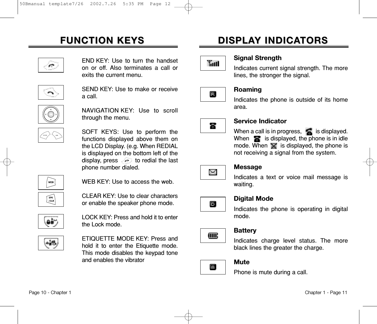 DISPLADISPLAY INDICAY INDICATORSTORSSignal StrengthIndicates current signal strength. The morelines, the stronger the signal.RoamingIndicates the phone is outside of its homearea.Service IndicatorWhen a call is in progress,          is displayed.When          is displayed, the phone is in idlemode. When       is displayed, the phone isnot receiving a signal from the system.MessageIndicates a text or voice mail message iswaiting.Digital ModeIndicates the phone is operating in digitalmode.BatteryIndicates charge level status. The moreblack lines the greater the charge.MutePhone is mute during a call.Chapter 1 - Page 11FUNCTION KEYSFUNCTION KEYSEND KEY: Use to turn the handseton or off. Also terminates a call orexits the current menu.SEND KEY: Use to make or receivea call.NAVIGATION KEY: Use to scrollthrough the menu.SOFT KEYS: Use to perform thefunctions displayed above them onthe LCD Display. (e.g. When REDIALis displayed on the bottom left of thedisplay, press         to redial the lastphone number dialed.WEB KEY: Use to access the web.CLEAR KEY: Use to clear charactersor enable the speaker phone mode.LOCK KEY: Press and hold it to enterthe Lock mode.ETIQUETTE MODE KEY: Press andhold it to enter the Etiquette mode.This mode disables the keypad toneand enables the vibratorPage 10 - Chapter 150Bmanual template7/26  2002.7.26  5:35 PM  Page 12